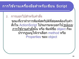 11
การใช้งานเครื่องมือสำาหรับเขียน Script
2. การบอกใบ้สำาหรับคำาสั่ง
ขณะที่เราทำาการพิมพ์สคริปต์ที่สอดคล้องกับคำา
สั่งใน ActionScript โปรแกรมจะบอกใบ้รูปแบบ
การใช้งานคำาสั่งนั้น หรือ พิมพ์ชื่อ object ก็จะ
ปรากฏเมนูให้เราเลือก method หรือ
Properties ของ object
 