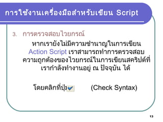 13
การใช้งานเครื่องมือสำาหรับเขียน Script
3. การตรวจสอบไวยกรณ์
หากเรายังไม่มีความชำานาญในการเขียน
Action Script เราสามารถทำาการตรวจสอบ
ความถูกต้องของไวยกรณ์ในการเขียนสคริปต์ที่
เรากำาลังทำางานอยู่ ณ ปัจจุบัน ได้
โดยคลิกที่ปุ่ม (Check Syntax)
 