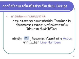 15
การใช้งานเครื่องมือสำาหรับเขียน Script
4. การแสดงหมายเลขบรรทัด
การแสดงหมายเลขบรรทัดมีประโยชน์มากใน
ขั้นตอนการตรวจสอบหาข้อผิดพลาดใน
โปรแกรม ซึ่งทำาได้โดย
คลิกปุ่ม ที่บนมุมขวาในหน้าต่าง Action
จากนั้นเลือก Line Numbers
 