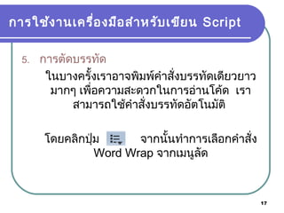 17
การใช้งานเครื่องมือสำาหรับเขียน Script
5. การตัดบรรทัด
ในบางครั้งเราอาจพิมพ์คำาสั่งบรรทัดเดียวยาว
มากๆ เพื่อความสะดวกในการอ่านโค้ด เรา
สามารถใช้คำาสั่งบรรทัดอัตโนมัติ
โดยคลิกปุ่ม จากนั้นทำาการเลือกคำาสั่ง
Word Wrap จากเมนูลัด
 