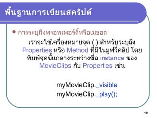 19
พื้นฐานการเขียนสคริปต์
การระบุถึงพรอพเพอร์ตี้หรือเมธอด
เราจะใช้เครื่องหมายจุด (.) สำาหรับระบุถึง
Properties หรือ Method ที่มีในมูฟวี่คลิป โดย
พิมพ์จุดขั้นกลางระหว่างชื่อ instance ของ
MovieClips กับ Properties เช่น
myMovieClip._visible
myMovieClip._play();
 