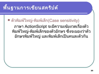 20
พื้นฐานการเขียนสคริปต์
ตัวพิมพ์ใหญ่-พิมพ์เล็ก(Case sensitivity)
ภาษา ActionScript จะมีความเข้มงวดเรื่องตัว
พิมพ์ใหญ่-พิมพ์เล็กของตัวอักษร ซึ่งจะมองว่าตัว
อักษรพิมพ์ใหญ่ และพิมพ์เล็กเป็นคนละตัวกัน
 