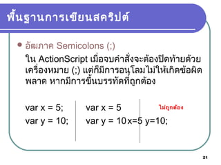 21
พื้นฐานการเขียนสคริปต์
อัฒภาค Semicolons (;)
ใน ActionScript เมื่อจบคำาสั่งจะต้องปิดท้ายด้วย
เครื่องหมาย (;) แต่ก็มีการอนุโลมไม่ให้เกิดข้อผิด
พลาด หากมีการขึ้นบรรทัดที่ถูกต้อง
var x = 5; var x = 5
var y = 10; var y = 10x=5 y=10;
ไม่ถูกต้อง
 
