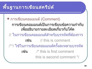 22
พื้นฐานการเขียนสคริปต์
การเขียนคอมเมนต์ (Comment)
การเขียนคอมเมนต์เป็นการเขียนข้อความกำากับ
เพื่ออธิบายรายละเอียดเกี่ยวกับโค้ด
// ในการเขียนคอมเมนต์สำาหรับบรรทัดที่ต้องการ
เช่น // this is comment
/**/ ใช้ในการเขียนคอมเมนต์ครั้งละหลายบรรทัด
เช่น /* this is first comment
this is second comment */
 