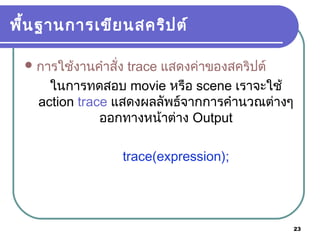 23
พื้นฐานการเขียนสคริปต์
การใช้งานคำาสั่ง trace แสดงค่าของสคริปต์
ในการทดสอบ movie หรือ scene เราจะใช้
action trace แสดงผลลัพธ์จากการคำานวณต่างๆ
ออกทางหน้าต่าง Output
trace(expression);
 