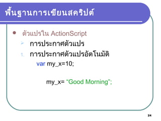 24
พื้นฐานการเขียนสคริปต์
 ตัวแปรใน ActionScript
 การประกาศตัวแปร
1. การประกาศตัวแปรอัตโนมัติ
var my_x=10;
my_x= “Good Morning”;
 