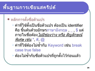 26
พื้นฐานการเขียนสคริปต์
หลักการตั้งชื่อตัวแปร
 ค่าที่ใช้ตั้งเป็นชื่อตัวแปร ต้องเป็น identifier
คือ ขึ้นต้นด้วยอักษรภาษาอังกฤษ , _ , $ แต่
ภายในชื่อต้องไม่มีช่องว่าง หรือ สัญลักษณ์
พิเศษ เช่น *, #, @
 ค่าที่ใช้ต้องไม่ซ้ำ้ากับ Keyword เช่น break
case true false
 ต้องไม่ซ้ำ้ากับชื่อตัวแปรที่ถูกตั้งไว้ก่อนแล้ว
 
