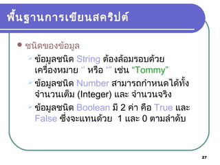 27
พื้นฐานการเขียนสคริปต์
ชนิดของข้อมูล
 ข้อมูลชนิด String ต้องล้อมรอบด้วย
เครื่องหมาย ‘’ หรือ “” เช่น “Tommy”
 ข้อมูลชนิด Number สามารถกำาหนดได้ทั้ง
จำานวนเต็ม (Integer) และ จำานวนจริง
 ข้อมูลชนิด Boolean มี 2 ค่า คือ True และ
False ซ้ึ่งจะแทนด้วย 1 และ 0 ตามลำาดับ
 