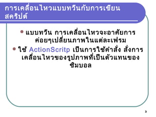 3
การเคลื่อนไหวแบบทวีนกับการเขียน
สคริปต์
แบบทวีน การเคลื่อนไหวจะอาศัยการ
ค่อยๆเปลี่ยนภาพในแต่ละเฟรม
ใช้ ActionScritp เป็นการใช้คำาสั่ง สั่งการ
เคลื่อนไหวของรูปภาพที่เป็นตัวแทนของ
ซิมบอล
 