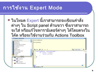 9
การใช้งาน Expert Mode
ในโหมด Expert นี้เราสามารถจะเขียนคำาสั่ง
ต่างๆ ใน Script panel ด้านขวา ซึ่งเราสามารถ
จะใส่ หรือแก้ไขพารามิเตอร์ต่างๆ ได้โดยตรงใน
โค้ด หรือจะใช้งานร่วมกับ Actions Toolbox
ก็ได้
 