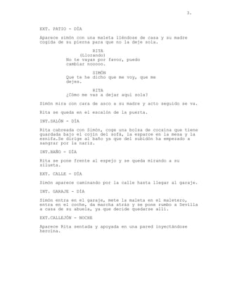 3.
EXT. PATIO - DÍA
Aparece simón con una maleta lléndose de casa y su madre
cogida de su pierna para que no la deje sola.
RITA
(Llorando)
No te vayas por favor, puedo
cambiar nooooo.
SIMÓN
Que te he dicho que me voy, que me
dejes.
RITA
¿Cómo me vas a dejar aquí sola?
Simón mira con cara de asco a su madre y acto seguido se va.
Rita se queda en el escalón de la puerta.
INT.SALÓN - DÍA
Rita cabreada con Simón, coge una bolsa de cocaína que tiene
guardada bajo el cojín del sofá, la esparce en la mesa y la
esnifa.Se dirige al baño ya que del subidón ha empezado a
sangrar por la nariz.
INT.BAÑO - DÍA
Rita se pone frente al espejo y se queda mirando a su
silueta.
EXT. CALLE - DÍA
Simón aparece caminando por la calle hasta llegar al garaje.
INT. GARAJE - DÍA
Simón entra en el garaje, mete la maleta en el maletero,
entra en el coche, da marcha atrás y se pone rumbo a Sevilla
a casa de su abuela, ya que decide quedarse allí.
EXT.CALLEJÓN - NOCHE
Aparece Rita sentada y apoyada en una pared inyectándose
heroína.
 