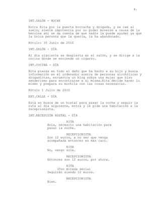 4.
INT.SALÓN - NOCHE
Entra Rita por la puerta borracha y drogada, y se cae al
suelo, siente impotencia por no poder moverse a causa de la
heroína ahí se da cuenta de que nadie la puede ayudar ya que
la única persona que la quería, la ha abandonado.
Rótulo: 30 Junio de 2010
INT.SALÓN - DÍA
Al día siguiente se despierta en el salón, y se dirige a la
cocina dónde se enciende un cigarro.
INT.COCINA - DÍA
Rita piensa en todo el daño que ha hecho a su hijo y busca
información en el ordenador acerca de personas alcohólicas y
drogadictas, encuentra un blog sobre una mujer que hizo
senderismo para encontrarse a si misma.Rita decide hacer lo
mismo y prepara su mochila con las cosas necesarias.
Rótulo 1 Julio de 2010
EXT.CALLE - DÍA
Está en busca de un hostal para pasar la noche y seguir la
ruta al día siguiente, entra y le pide una habitación a la
recepcionista.
INT.RECEPCIÓN HOSTAL - DÍA
RITA
Hola, necesito una habitación para
pasar la noche.
RECEPCIONISTA
Son 12 euros, a no ser que venga
acompañada entonces es más caro.
RITA
No, vengo sola.
RECEPCIONISTA
Entonces son 12 euros, por ahora.
RITA
(Con mirada seria)
Seguirán siendo 12 euros.
RECEPCIONISTA
Bien.
 