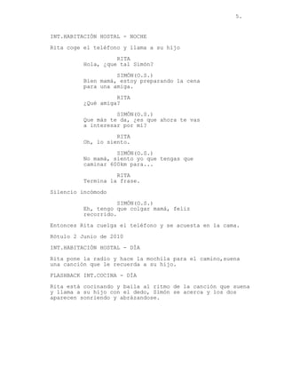 5.
INT.HABITACIÓN HOSTAL - NOCHE
Rita coge el teléfono y llama a su hijo
RITA
Hola, ¿que tal Simón?
SIMÓN(O.S.)
Bien mamá, estoy preparando la cena
para una amiga.
RITA
¿Qué amiga?
SIMÓN(O.S.)
Que más te da, ¿es que ahora te vas
a interesar por mí?
RITA
Oh, lo siento.
SIMÓN(O.S.)
No mamá, siento yo que tengas que
caminar 600km para...
RITA
Termina la frase.
Silencio incómodo
SIMÓN(O.S.)
Eh, tengo que colgar mamá, feliz
recorrido.
Entonces Rita cuelga el teléfono y se acuesta en la cama.
Rótulo 2 Junio de 2010
INT.HABITACIÓN HOSTAL - DÍA
Rita pone la radio y hace la mochila para el camino,suena
una canción que le recuerda a su hijo.
FLASHBACK INT.COCINA - DÍA
Rita está cocinando y baila al ritmo de la canción que suena
y llama a su hijo con el dedo, Simón se acerca y los dos
aparecen sonriendo y abrázandose.
 