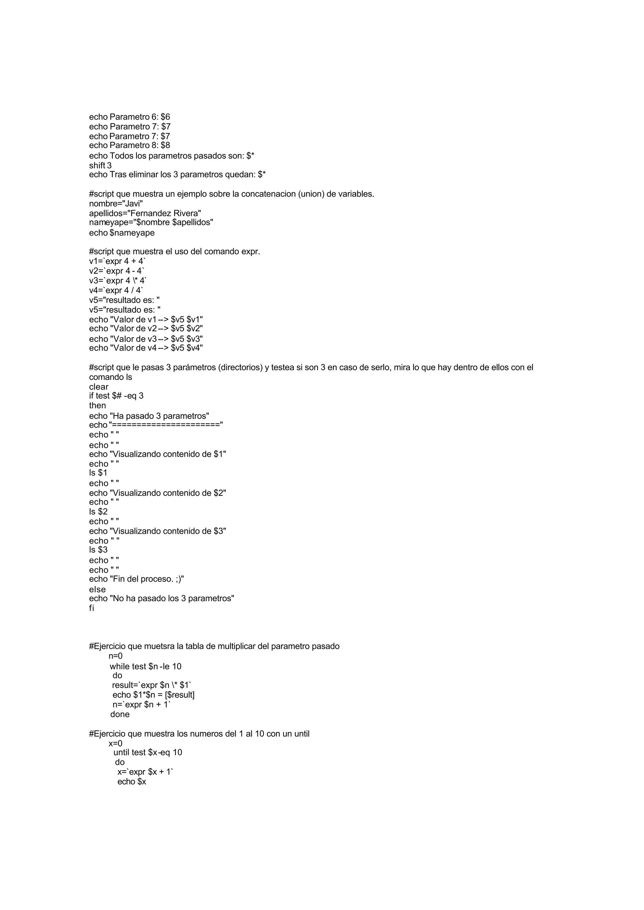 echo Parametro 6: $6
echo Parametro 7: $7
echo Parametro 7: $7
echo Parametro 8: $8
echo Todos los parametros pasados son: $*
shift 3
echo Tras eliminar los 3 parametros quedan: $*
#script que muestra un ejemplo sobre la concatenacion (union) de variables.
nombre="Javi"
apellidos="Fernandez Rivera"
nameyape="$nombre $apellidos"
echo $nameyape
#script que muestra el uso del comando expr.
v1=`expr 4 + 4`
v2=`expr 4 - 4`
v3=`expr 4 * 4`
v4=`expr 4 / 4`
v5="resultado es: "
v5="resultado es: "
echo "Valor de v1--> $v5 $v1"
echo "Valor de v2--> $v5 $v2"
echo "Valor de v3--> $v5 $v3"
echo "Valor de v4--> $v5 $v4"
#script que le pasas 3 parámetros (directorios) y testea si son 3 en caso de serlo, mira lo que hay dentro de ellos con el
comando ls
clear
if test $# -eq 3
then
echo "Ha pasado 3 parametros"
echo "======================"
echo " "
echo " "
echo "Visualizando contenido de $1"
echo " "
ls $1
echo " "
echo "Visualizando contenido de $2"
echo " "
ls $2
echo " "
echo "Visualizando contenido de $3"
echo " "
ls $3
echo " "
echo " "
echo "Fin del proceso. ;)"
else
echo "No ha pasado los 3 parametros"
fi
#Ejercicio que muetsra la tabla de multiplicar del parametro pasado
n=0
while test $n -le 10
do
result=`expr $n * $1`
echo $1*$n = [$result]
n=`expr $n + 1`
done
#Ejercicio que muestra los numeros del 1 al 10 con un until
x=0
until test $x-eq 10
do
x=`expr $x + 1`
echo $x
 
