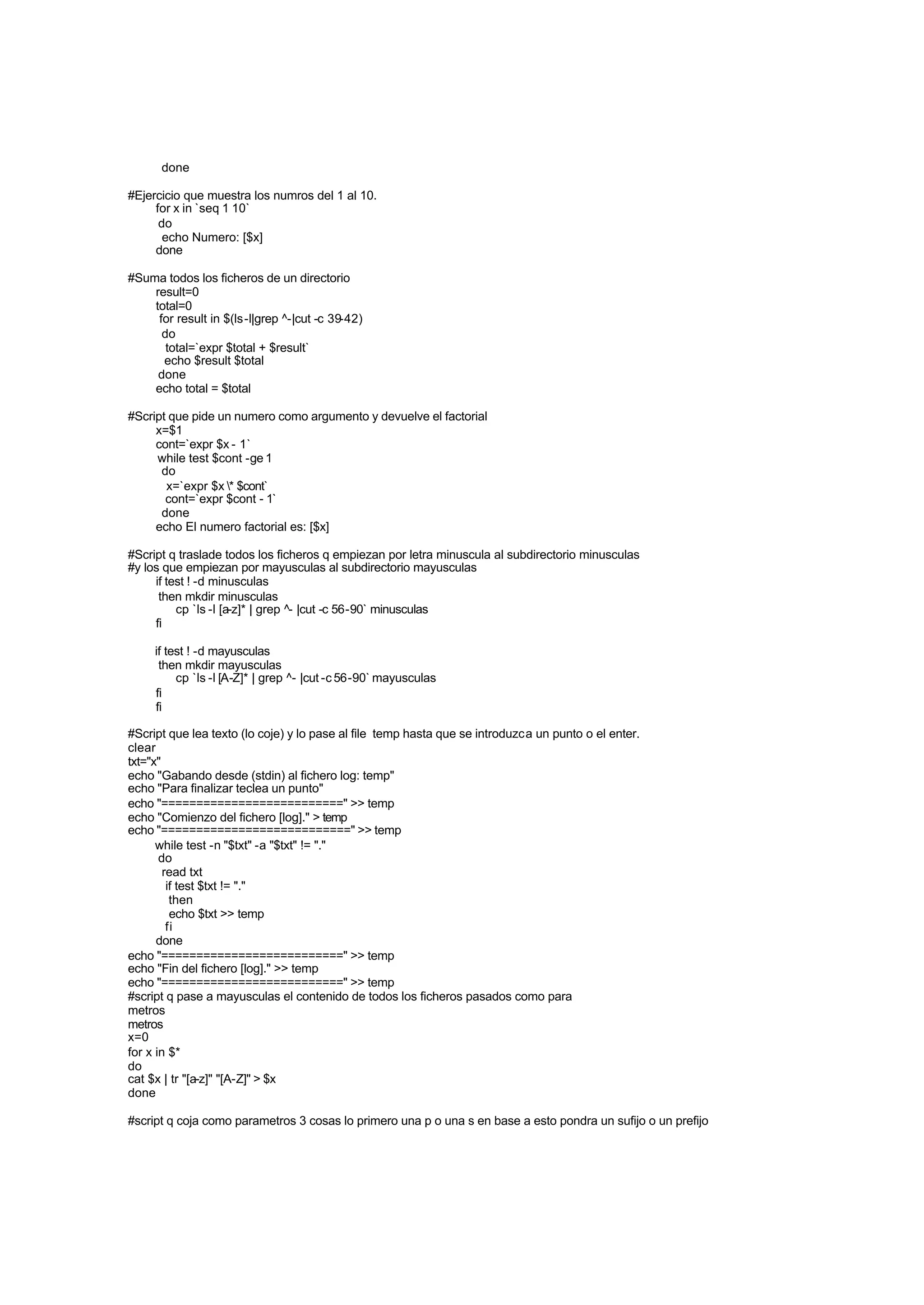 done
#Ejercicio que muestra los numros del 1 al 10.
for x in `seq 1 10`
do
echo Numero: [$x]
done
#Suma todos los ficheros de un directorio
result=0
total=0
for result in $(ls-l|grep ^-|cut -c 39-42)
do
total=`expr $total + $result`
echo $result $total
done
echo total = $total
#Script que pide un numero como argumento y devuelve el factorial
x=$1
cont=`expr $x - 1`
while test $cont -ge 1
do
x=`expr $x * $cont`
cont=`expr $cont - 1`
done
echo El numero factorial es: [$x]
#Script q traslade todos los ficheros q empiezan por letra minuscula al subdirectorio minusculas
#y los que empiezan por mayusculas al subdirectorio mayusculas
if test ! -d minusculas
then mkdir minusculas
cp `ls -l [a-z]* | grep ^- |cut -c 56-90` minusculas
fi
if test ! -d mayusculas
then mkdir mayusculas
cp `ls -l [A-Z]* | grep ^- |cut -c 56-90` mayusculas
fi
fi
#Script que lea texto (lo coje) y lo pase al file temp hasta que se introduzca un punto o el enter.
clear
txt="x"
echo "Gabando desde (stdin) al fichero log: temp"
echo "Para finalizar teclea un punto"
echo "==========================" >> temp
echo "Comienzo del fichero [log]." > temp
echo "===========================" >> temp
while test -n "$txt" -a "$txt" != "."
do
read txt
if test $txt != "."
then
echo $txt >> temp
fi
done
echo "==========================" >> temp
echo "Fin del fichero [log]." >> temp
echo "==========================" >> temp
#script q pase a mayusculas el contenido de todos los ficheros pasados como para
metros
metros
x=0
for x in $*
do
cat $x | tr "[a-z]" "[A-Z]" > $x
done
#script q coja como parametros 3 cosas lo primero una p o una s en base a esto pondra un sufijo o un prefijo
 