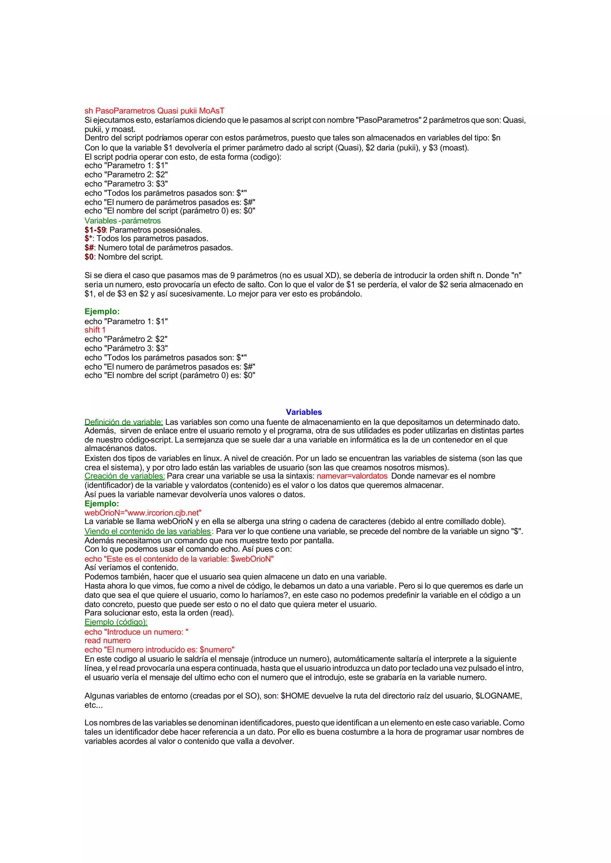 sh PasoParametros Quasi pukii MoAsT
Si ejecutamos esto, estaríamos diciendo que le pasamos al script con nombre "PasoParametros" 2 parámetros que son: Quasi,
pukii, y moast.
Dentro del script podríamos operar con estos parámetros, puesto que tales son almacenados en variables del tipo: $n
Con lo que la variable $1 devolvería el primer parámetro dado al script (Quasi), $2 daria (pukii), y $3 (moast).
El script podria operar con esto, de esta forma (codigo):
echo "Parametro 1: $1"
echo "Parametro 2: $2"
echo "Parametro 3: $3"
echo "Todos los parámetros pasados son: $*"
echo "El numero de parámetros pasados es: $#"
echo "El nombre del script (parámetro 0) es: $0"
Variables -parámetros
$1-$9: Parametros posesiónales.
$*: Todos los parametros pasados.
$#: Numero total de parámetros pasados.
$0: Nombre del script.
Si se diera el caso que pasamos mas de 9 parámetros (no es usual XD), se debería de introducir la orden shift n. Donde "n"
seria un numero, esto provocaría un efecto de salto. Con lo que el valor de $1 se perdería, el valor de $2 seria almacenado en
$1, el de $3 en $2 y así sucesivamente. Lo mejor para ver esto es probándolo.
Ejemplo:
echo "Parametro 1: $1"
shift 1
echo "Parámetro 2: $2"
echo "Parámetro 3: $3"
echo "Todos los parámetros pasados son: $*"
echo "El numero de parámetros pasados es: $#"
echo "El nombre del script (parámetro 0) es: $0"
Variables
Definición de variable: Las variables son como una fuente de almacenamiento en la que depositamos un determinado dato.
Además, sirven de enlace entre el usuario remoto y el programa, otra de sus utilidades es poder utilizarlas en distintas partes
de nuestro código-script. La semejanza que se suele dar a una variable en informática es la de un contenedor en el que
almacénanos datos.
Existen dos tipos de variables en linux. A nivel de creación. Por un lado se encuentran las variables de sistema (son las que
crea el sistema), y por otro lado están las variables de usuario (son las que creamos nosotros mismos).
Creación de variables: Para crear una variable se usa la sintaxis: namevar=valordatos Donde namevar es el nombre
(identificador) de la variable y valordatos (contenido) es el valor o los datos que queremos almacenar.
Así pues la variable namevar devolvería unos valores o datos.
Ejemplo:
webOrioN="www.ircorion.cjb.net"
La variable se llama webOrioN y en ella se alberga una string o cadena de caracteres (debido al entre comillado doble).
Viendo el contenido de las variables: Para ver lo que contiene una variable, se precede del nombre de la variable un signo "$".
Además necesitamos un comando que nos muestre texto por pantalla.
Con lo que podemos usar el comando echo. Así pues c on:
echo "Este es el contenido de la variable: $webOrioN"
Así veríamos el contenido.
Podemos también, hacer que el usuario sea quien almacene un dato en una variable.
Hasta ahora lo que vimos, fue como a nivel de código, le debamos un dato a una variable. Pero si lo que queremos es darle un
dato que sea el que quiere el usuario, como lo haríamos?, en este caso no podemos predefinir la variable en el código a un
dato concreto, puesto que puede ser esto o no el dato que quiera meter el usuario.
Para solucionar esto, esta la orden (read).
Ejemplo (código):
echo "Introduce un numero: "
read numero
echo "El numero introducido es: $numero"
En este codigo al usuario le saldría el mensaje (introduce un numero), automáticamente saltaría el interprete a la siguiente
línea, y el read provocaría una espera continuada, hasta que el usuario introduzca un dato por teclado una vez pulsado el intro,
el usuario vería el mensaje del ultimo echo con el numero que el introdujo, este se grabaría en la variable numero.
Algunas variables de entorno (creadas por el SO), son: $HOME devuelve la ruta del directorio raíz del usuario, $LOGNAME,
etc...
Los nombres de las variables se denominan identificadores, puesto que identifican a un elemento en este caso variable. Como
tales un identificador debe hacer referencia a un dato. Por ello es buena costumbre a la hora de programar usar nombres de
variables acordes al valor o contenido que valla a devolver.
 