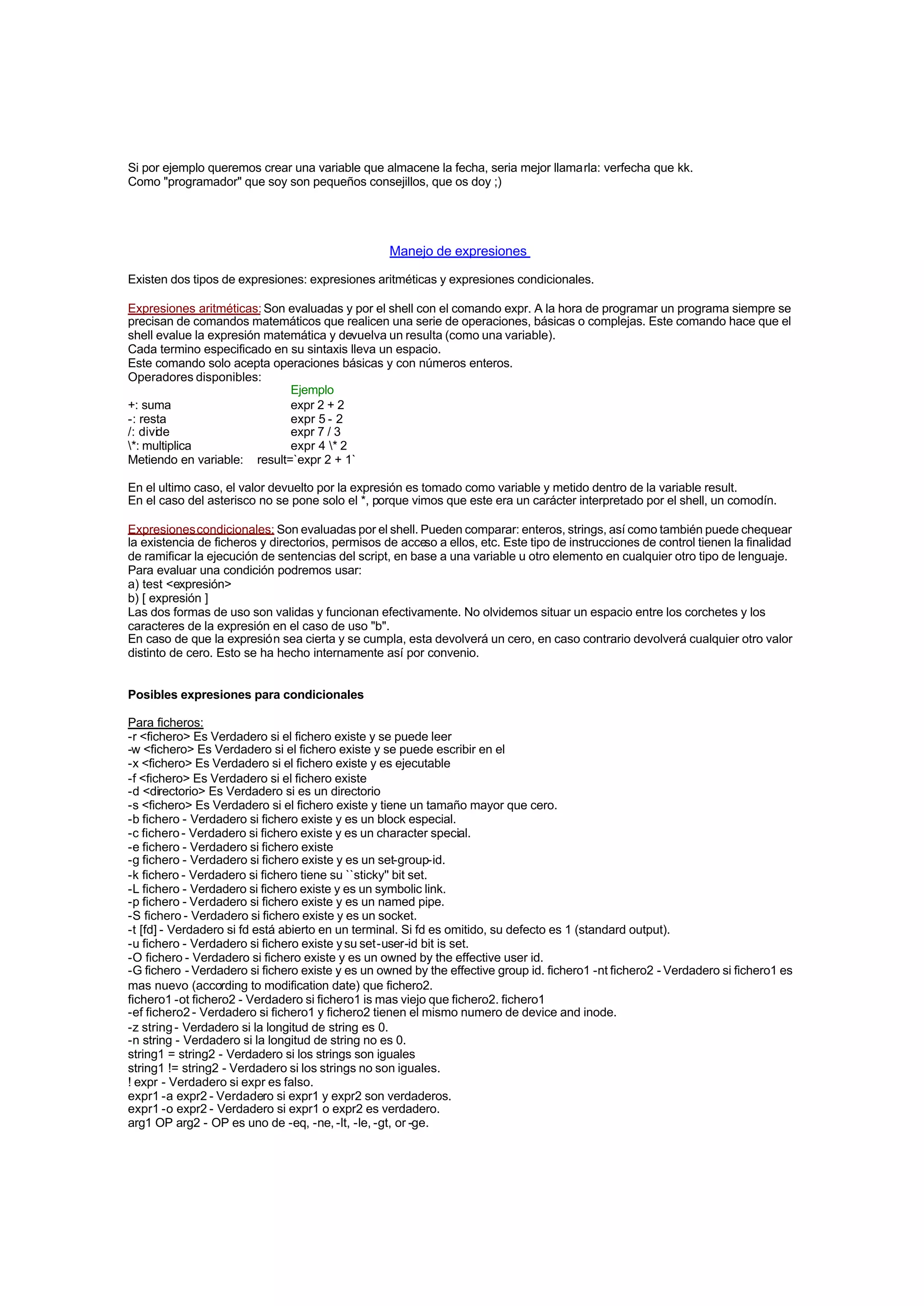 Si por ejemplo queremos crear una variable que almacene la fecha, seria mejor llamarla: verfecha que kk.
Como "programador" que soy son pequeños consejillos, que os doy ;)
Manejo de expresiones
Existen dos tipos de expresiones: expresiones aritméticas y expresiones condicionales.
Expresiones aritméticas: Son evaluadas y por el shell con el comando expr. A la hora de programar un programa siempre se
precisan de comandos matemáticos que realicen una serie de operaciones, básicas o complejas. Este comando hace que el
shell evalue la expresión matemática y devuelva un resulta (como una variable).
Cada termino especificado en su sintaxis lleva un espacio.
Este comando solo acepta operaciones básicas y con números enteros.
Operadores disponibles:
Ejemplo
+: suma expr 2 + 2
-: resta expr 5 - 2
/: divide expr 7 / 3
*: multiplica expr 4 * 2
Metiendo en variable: result=`expr 2 + 1`
En el ultimo caso, el valor devuelto por la expresión es tomado como variable y metido dentro de la variable result.
En el caso del asterisco no se pone solo el *, porque vimos que este era un carácter interpretado por el shell, un comodín.
Expresionescondicionales: Son evaluadas por el shell. Pueden comparar: enteros, strings, así como también puede chequear
la existencia de ficheros y directorios, permisos de acceso a ellos, etc. Este tipo de instrucciones de control tienen la finalidad
de ramificar la ejecución de sentencias del script, en base a una variable u otro elemento en cualquier otro tipo de lenguaje.
Para evaluar una condición podremos usar:
a) test <expresión>
b) [ expresión ]
Las dos formas de uso son validas y funcionan efectivamente. No olvidemos situar un espacio entre los corchetes y los
caracteres de la expresión en el caso de uso "b".
En caso de que la expresión sea cierta y se cumpla, esta devolverá un cero, en caso contrario devolverá cualquier otro valor
distinto de cero. Esto se ha hecho internamente así por convenio.
Posibles expresiones para condicionales
Para ficheros:
-r <fichero> Es Verdadero si el fichero existe y se puede leer
-w <fichero> Es Verdadero si el fichero existe y se puede escribir en el
-x <fichero> Es Verdadero si el fichero existe y es ejecutable
-f <fichero> Es Verdadero si el fichero existe
-d <directorio> Es Verdadero si es un directorio
-s <fichero> Es Verdadero si el fichero existe y tiene un tamaño mayor que cero.
-b fichero - Verdadero si fichero existe y es un block especial.
-c fichero- Verdadero si fichero existe y es un character special.
-e fichero - Verdadero si fichero existe
-g fichero - Verdadero si fichero existe y es un set-group-id.
-k fichero - Verdadero si fichero tiene su ``sticky'' bit set.
-L fichero - Verdadero si fichero existe y es un symbolic link.
-p fichero - Verdadero si fichero existe y es un named pipe.
-S fichero - Verdadero si fichero existe y es un socket.
-t [fd] - Verdadero si fd está abierto en un terminal. Si fd es omitido, su defecto es 1 (standard output).
-u fichero - Verdadero si fichero existe ysu set-user-id bit is set.
-O fichero - Verdadero si fichero existe y es un owned by the effective user id.
-G fichero - Verdadero si fichero existe y es un owned by the effective group id. fichero1 -nt fichero2 - Verdadero si fichero1 es
mas nuevo (according to modification date) que fichero2.
fichero1 -ot fichero2 - Verdadero si fichero1 is mas viejo que fichero2. fichero1
-ef fichero2- Verdadero si fichero1 y fichero2 tienen el mismo numero de device and inode.
-z string- Verdadero si la longitud de string es 0.
-n string - Verdadero si la longitud de string no es 0.
string1 = string2 - Verdadero si los strings son iguales
string1 != string2 - Verdadero si los strings no son iguales.
! expr - Verdadero si expr es falso.
expr1 -a expr2 - Verdadero si expr1 y expr2 son verdaderos.
expr1 -o expr2 - Verdadero si expr1 o expr2 es verdadero.
arg1 OP arg2 - OP es uno de -eq, -ne, -lt, -le, -gt, or -ge.
 