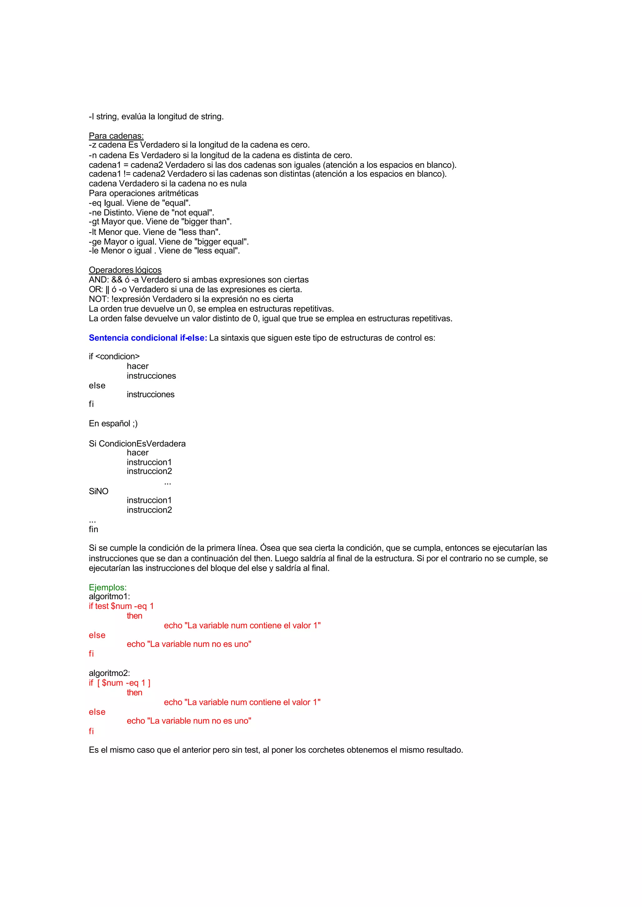 -l string, evalúa la longitud de string.
Para cadenas:
-z cadena Es Verdadero si la longitud de la cadena es cero.
-n cadena Es Verdadero si la longitud de la cadena es distinta de cero.
cadena1 = cadena2 Verdadero si las dos cadenas son iguales (atención a los espacios en blanco).
cadena1 != cadena2 Verdadero si las cadenas son distintas (atención a los espacios en blanco).
cadena Verdadero si la cadena no es nula
Para operaciones aritméticas
-eq Igual. Viene de "equal".
-ne Distinto. Viene de "not equal".
-gt Mayor que. Viene de "bigger than".
-lt Menor que. Viene de "less than".
-ge Mayor o igual. Viene de "bigger equal".
-le Menor o igual . Viene de "less equal".
Operadores lógicos
AND: && ó -a Verdadero si ambas expresiones son ciertas
OR: || ó -o Verdadero si una de las expresiones es cierta.
NOT: !expresión Verdadero si la expresión no es cierta
La orden true devuelve un 0, se emplea en estructuras repetitivas.
La orden false devuelve un valor distinto de 0, igual que true se emplea en estructuras repetitivas.
Sentencia condicional if-else: La sintaxis que siguen este tipo de estructuras de control es:
if <condicion>
hacer
instrucciones
else
instrucciones
fi
En español ;)
Si CondicionEsVerdadera
hacer
instruccion1
instruccion2
...
SiNO
instruccion1
instruccion2
...
fin
Si se cumple la condición de la primera línea. Ósea que sea cierta la condición, que se cumpla, entonces se ejecutarían las
instrucciones que se dan a continuación del then. Luego saldría al final de la estructura. Si por el contrario no se cumple, se
ejecutarían las instrucciones del bloque del else y saldría al final.
Ejemplos:
algoritmo1:
if test $num -eq 1
then
echo "La variable num contiene el valor 1"
else
echo "La variable num no es uno"
fi
algoritmo2:
if [ $num -eq 1 ]
then
echo "La variable num contiene el valor 1"
else
echo "La variable num no es uno"
fi
Es el mismo caso que el anterior pero sin test, al poner los corchetes obtenemos el mismo resultado.
 