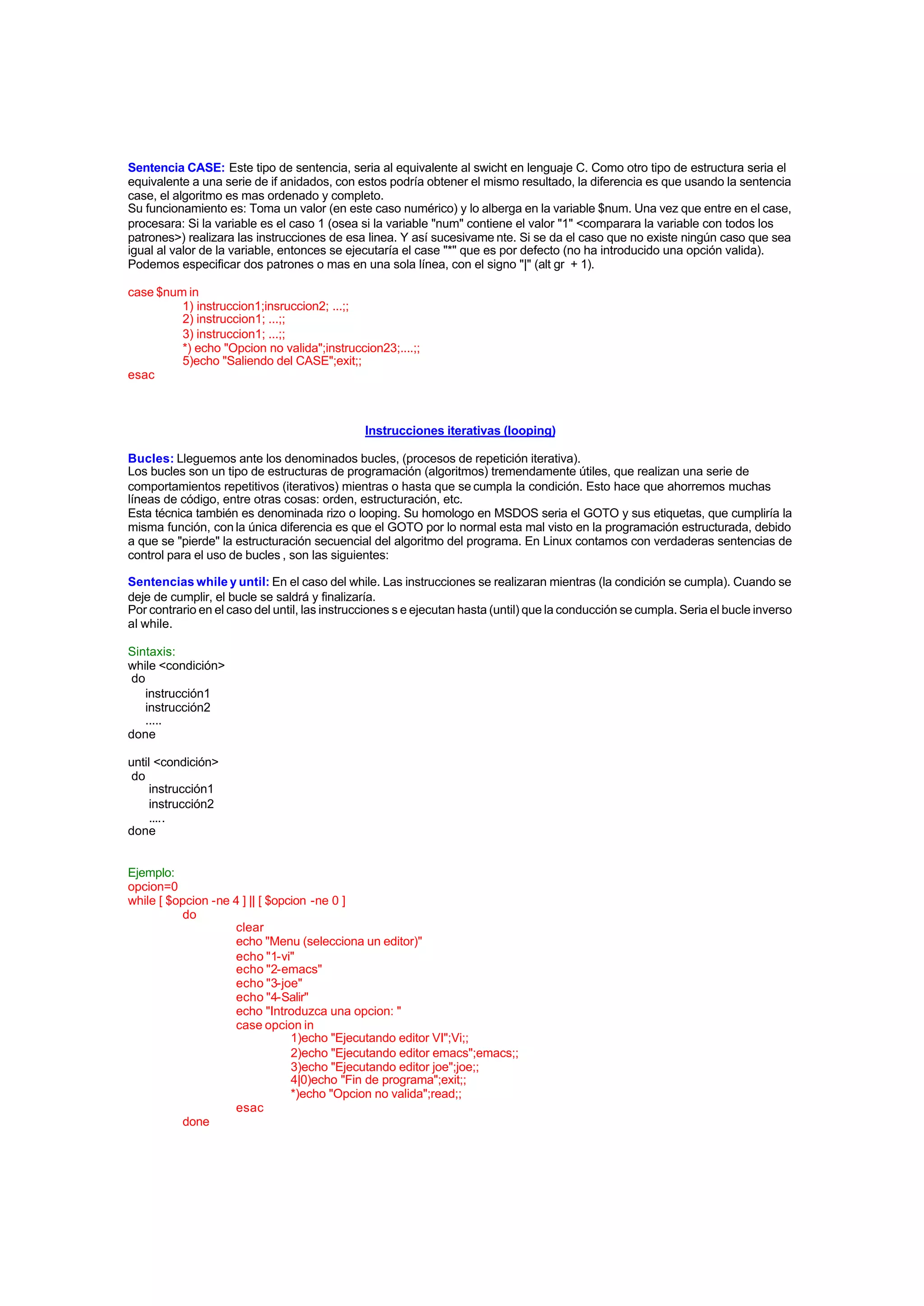 Sentencia CASE: Este tipo de sentencia, seria al equivalente al swicht en lenguaje C. Como otro tipo de estructura seria el
equivalente a una serie de if anidados, con estos podría obtener el mismo resultado, la diferencia es que usando la sentencia
case, el algoritmo es mas ordenado y completo.
Su funcionamiento es: Toma un valor (en este caso numérico) y lo alberga en la variable $num. Una vez que entre en el case,
procesara: Si la variable es el caso 1 (osea si la variable "num" contiene el valor "1" <comparara la variable con todos los
patrones>) realizara las instrucciones de esa linea. Y así sucesivame nte. Si se da el caso que no existe ningún caso que sea
igual al valor de la variable, entonces se ejecutaría el case "*" que es por defecto (no ha introducido una opción valida).
Podemos especificar dos patrones o mas en una sola línea, con el signo "|" (alt gr + 1).
case $num in
1) instruccion1;insruccion2; ...;;
2) instruccion1; ...;;
3) instruccion1; ...;;
*) echo "Opcion no valida";instruccion23;....;;
5)echo "Saliendo del CASE";exit;;
esac
Instrucciones iterativas (looping)
Bucles: Lleguemos ante los denominados bucles, (procesos de repetición iterativa).
Los bucles son un tipo de estructuras de programación (algoritmos) tremendamente útiles, que realizan una serie de
comportamientos repetitivos (iterativos) mientras o hasta que se cumpla la condición. Esto hace que ahorremos muchas
líneas de código, entre otras cosas: orden, estructuración, etc.
Esta técnica también es denominada rizo o looping. Su homologo en MSDOS seria el GOTO y sus etiquetas, que cumpliría la
misma función, con la única diferencia es que el GOTO por lo normal esta mal visto en la programación estructurada, debido
a que se "pierde" la estructuración secuencial del algoritmo del programa. En Linux contamos con verdaderas sentencias de
control para el uso de bucles , son las siguientes:
Sentencias while y until: En el caso del while. Las instrucciones se realizaran mientras (la condición se cumpla). Cuando se
deje de cumplir, el bucle se saldrá y finalizaría.
Por contrario en el caso del until, las instrucciones s e ejecutan hasta (until) que la conducción se cumpla. Seria el bucle inverso
al while.
Sintaxis:
while <condición>
do
instrucción1
instrucción2
.....
done
until <condición>
do
instrucción1
instrucción2
.....
done
Ejemplo:
opcion=0
while [ $opcion -ne 4 ] || [ $opcion -ne 0 ]
do
clear
echo "Menu (selecciona un editor)"
echo "1-vi"
echo "2-emacs"
echo "3-joe"
echo "4-Salir"
echo "Introduzca una opcion: "
case opcion in
1)echo "Ejecutando editor VI";Vi;;
2)echo "Ejecutando editor emacs";emacs;;
3)echo "Ejecutando editor joe";joe;;
4|0)echo "Fin de programa";exit;;
*)echo "Opcion no valida";read;;
esac
done
 