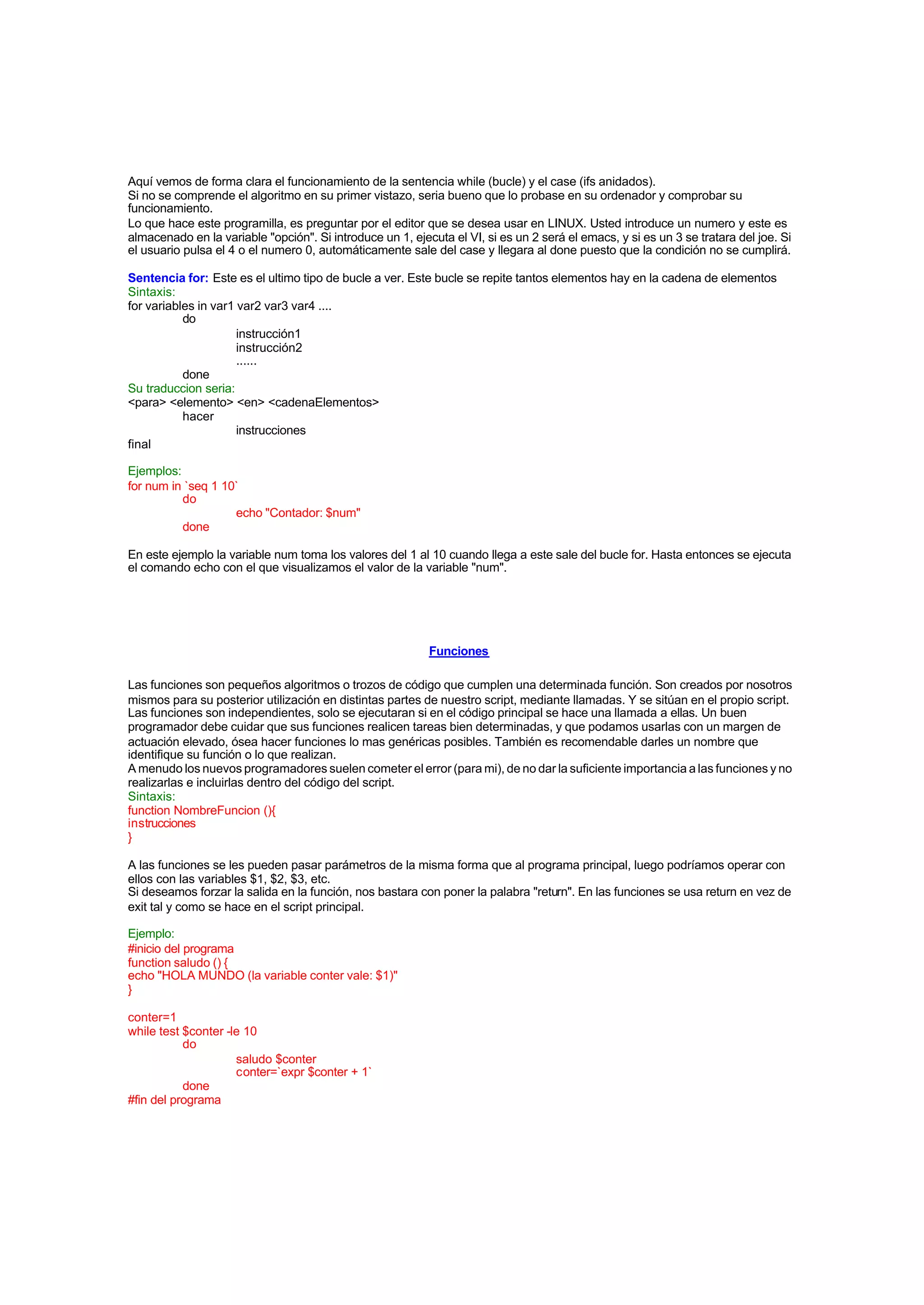 Aquí vemos de forma clara el funcionamiento de la sentencia while (bucle) y el case (ifs anidados).
Si no se comprende el algoritmo en su primer vistazo, seria bueno que lo probase en su ordenador y comprobar su
funcionamiento.
Lo que hace este programilla, es preguntar por el editor que se desea usar en LINUX. Usted introduce un numero y este es
almacenado en la variable "opción". Si introduce un 1, ejecuta el VI, si es un 2 será el emacs, y si es un 3 se tratara del joe. Si
el usuario pulsa el 4 o el numero 0, automáticamente sale del case y llegara al done puesto que la condición no se cumplirá.
Sentencia for: Este es el ultimo tipo de bucle a ver. Este bucle se repite tantos elementos hay en la cadena de elementos
Sintaxis:
for variables in var1 var2 var3 var4 ....
do
instrucción1
instrucción2
......
done
Su traduccion seria:
<para> <elemento> <en> <cadenaElementos>
hacer
instrucciones
final
Ejemplos:
for num in `seq 1 10`
do
echo "Contador: $num"
done
En este ejemplo la variable num toma los valores del 1 al 10 cuando llega a este sale del bucle for. Hasta entonces se ejecuta
el comando echo con el que visualizamos el valor de la variable "num".
Funciones
Las funciones son pequeños algoritmos o trozos de código que cumplen una determinada función. Son creados por nosotros
mismos para su posterior utilización en distintas partes de nuestro script, mediante llamadas. Y se sitúan en el propio script.
Las funciones son independientes, solo se ejecutaran si en el código principal se hace una llamada a ellas. Un buen
programador debe cuidar que sus funciones realicen tareas bien determinadas, y que podamos usarlas con un margen de
actuación elevado, ósea hacer funciones lo mas genéricas posibles. También es recomendable darles un nombre que
identifique su función o lo que realizan.
A menudo los nuevos programadores suelen cometer el error (para mi), de no dar la suficiente importancia a las funciones y no
realizarlas e incluirlas dentro del código del script.
Sintaxis:
function NombreFuncion (){
instrucciones
}
A las funciones se les pueden pasar parámetros de la misma forma que al programa principal, luego podríamos operar con
ellos con las variables $1, $2, $3, etc.
Si deseamos forzar la salida en la función, nos bastara con poner la palabra "return". En las funciones se usa return en vez de
exit tal y como se hace en el script principal.
Ejemplo:
#inicio del programa
function saludo () {
echo "HOLA MUNDO (la variable conter vale: $1)"
}
conter=1
while test $conter -le 10
do
saludo $conter
conter=`expr $conter + 1`
done
#fin del programa
 
