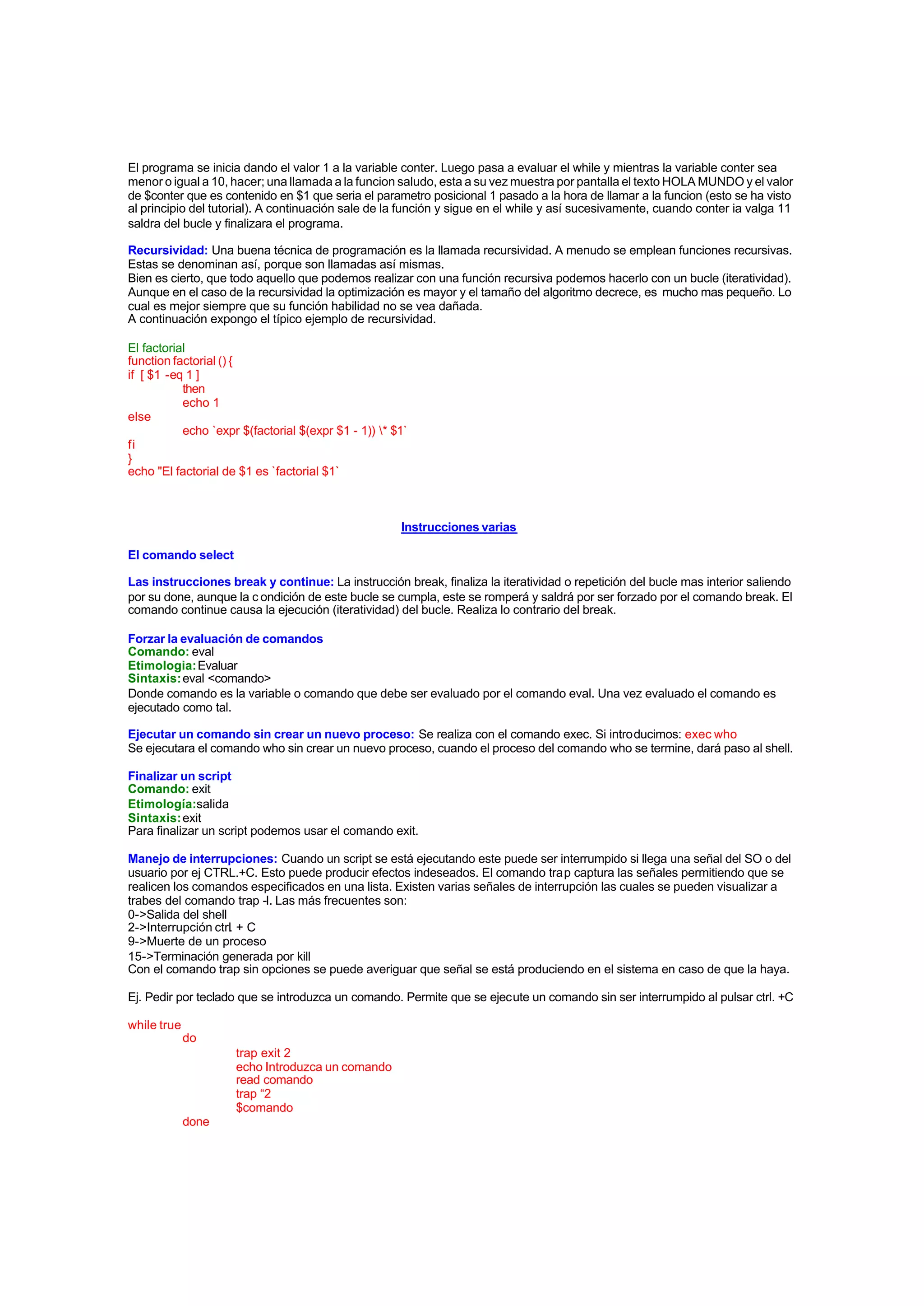 El programa se inicia dando el valor 1 a la variable conter. Luego pasa a evaluar el while y mientras la variable conter sea
menor o igual a 10, hacer; una llamada a la funcion saludo, esta a su vez muestra por pantalla el texto HOLA MUNDO y el valor
de $conter que es contenido en $1 que seria el parametro posicional 1 pasado a la hora de llamar a la funcion (esto se ha visto
al principio del tutorial). A continuación sale de la función y sigue en el while y así sucesivamente, cuando conter ia valga 11
saldra del bucle y finalizara el programa.
Recursividad: Una buena técnica de programación es la llamada recursividad. A menudo se emplean funciones recursivas.
Estas se denominan así, porque son llamadas así mismas.
Bien es cierto, que todo aquello que podemos realizar con una función recursiva podemos hacerlo con un bucle (iteratividad).
Aunque en el caso de la recursividad la optimización es mayor y el tamaño del algoritmo decrece, es mucho mas pequeño. Lo
cual es mejor siempre que su función habilidad no se vea dañada.
A continuación expongo el típico ejemplo de recursividad.
El factorial
function factorial () {
if [ $1 -eq 1 ]
then
echo 1
else
echo `expr $(factorial $(expr $1 - 1)) * $1`
fi
}
echo "El factorial de $1 es `factorial $1`
Instrucciones varias
El comando select
Las instrucciones break y continue: La instrucción break, finaliza la iteratividad o repetición del bucle mas interior saliendo
por su done, aunque la c ondición de este bucle se cumpla, este se romperá y saldrá por ser forzado por el comando break. El
comando continue causa la ejecución (iteratividad) del bucle. Realiza lo contrario del break.
Forzar la evaluación de comandos
Comando: eval
Etimologia:Evaluar
Sintaxis:eval <comando>
Donde comando es la variable o comando que debe ser evaluado por el comando eval. Una vez evaluado el comando es
ejecutado como tal.
Ejecutar un comando sin crear un nuevo proceso: Se realiza con el comando exec. Si introducimos: exec who
Se ejecutara el comando who sin crear un nuevo proceso, cuando el proceso del comando who se termine, dará paso al shell.
Finalizar un script
Comando: exit
Etimología:salida
Sintaxis:exit
Para finalizar un script podemos usar el comando exit.
Manejo de interrupciones: Cuando un script se está ejecutando este puede ser interrumpido si llega una señal del SO o del
usuario por ej CTRL.+C. Esto puede producir efectos indeseados. El comando trap captura las señales permitiendo que se
realicen los comandos especificados en una lista. Existen varias señales de interrupción las cuales se pueden visualizar a
trabes del comando trap -l. Las más frecuentes son:
0->Salida del shell
2->Interrupción ctrl. + C
9->Muerte de un proceso
15->Terminación generada por kill
Con el comando trap sin opciones se puede averiguar que señal se está produciendo en el sistema en caso de que la haya.
Ej. Pedir por teclado que se introduzca un comando. Permite que se ejecute un comando sin ser interrumpido al pulsar ctrl. +C
while true
do
trap exit 2
echo Introduzca un comando
read comando
trap “2
$comando
done
 