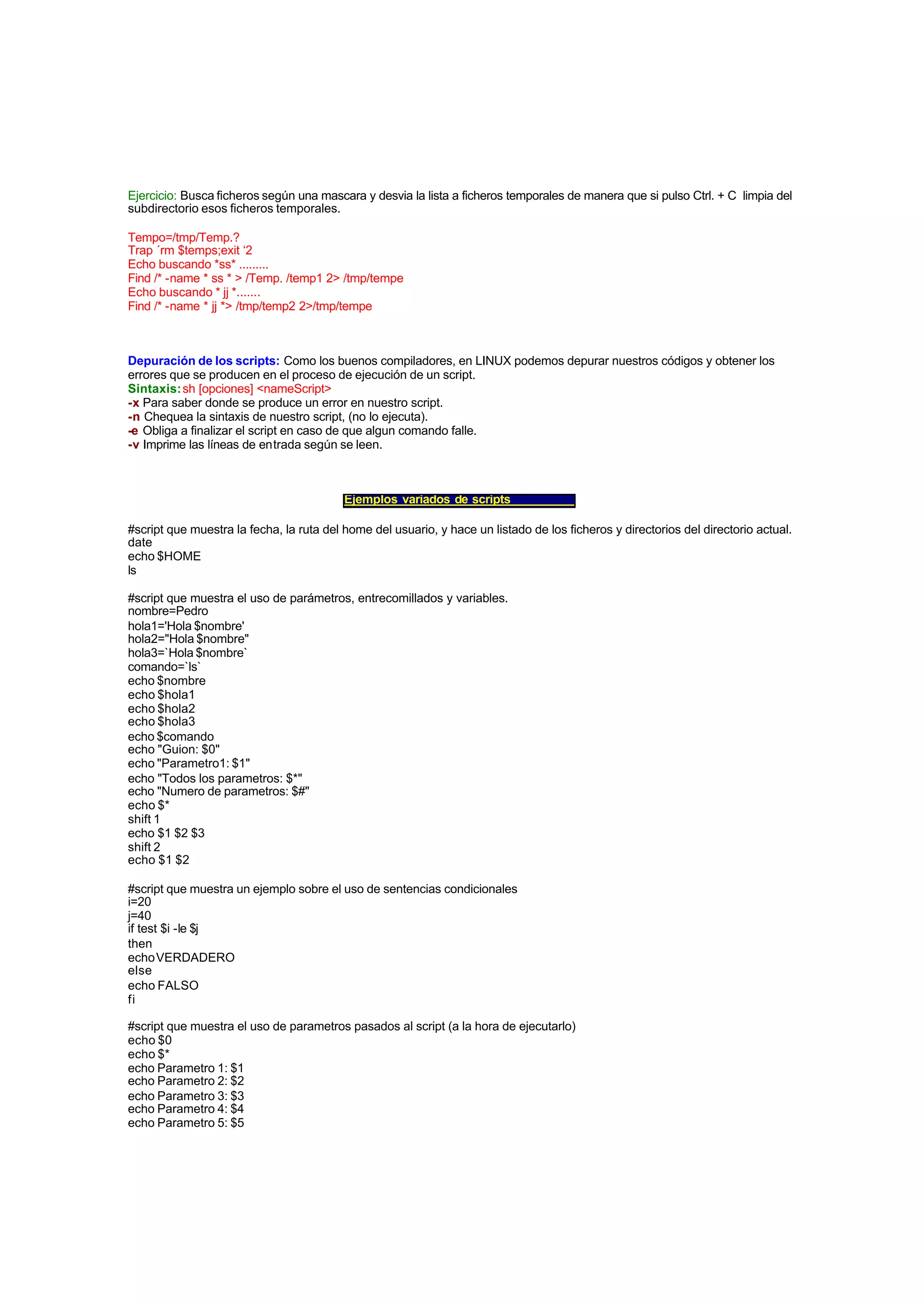 Ejercicio: Busca ficheros según una mascara y desvia la lista a ficheros temporales de manera que si pulso Ctrl. + C limpia del
subdirectorio esos ficheros temporales.
Tempo=/tmp/Temp.?
Trap ´rm $temps;exit ‘2
Echo buscando *ss* .........
Find /* -name * ss * > /Temp. /temp1 2> /tmp/tempe
Echo buscando * jj *.......
Find /* -name * jj *> /tmp/temp2 2>/tmp/tempe
Depuración de los scripts: Como los buenos compiladores, en LINUX podemos depurar nuestros códigos y obtener los
errores que se producen en el proceso de ejecución de un script.
Sintaxis:sh [opciones] <nameScript>
-x Para saber donde se produce un error en nuestro script.
-n Chequea la sintaxis de nuestro script, (no lo ejecuta).
-e Obliga a finalizar el script en caso de que algun comando falle.
-v Imprime las líneas de entrada según se leen.
Ejemplos variados de scripts
#script que muestra la fecha, la ruta del home del usuario, y hace un listado de los ficheros y directorios del directorio actual.
date
echo $HOME
ls
#script que muestra el uso de parámetros, entrecomillados y variables.
nombre=Pedro
hola1='Hola $nombre'
hola2="Hola $nombre"
hola3=`Hola $nombre`
comando=`ls`
echo $nombre
echo $hola1
echo $hola2
echo $hola3
echo $comando
echo "Guion: $0"
echo "Parametro1: $1"
echo "Todos los parametros: $*"
echo "Numero de parametros: $#"
echo $*
shift 1
echo $1 $2 $3
shift 2
echo $1 $2
#script que muestra un ejemplo sobre el uso de sentencias condicionales
i=20
j=40
if test $i -le $j
then
echoVERDADERO
else
echo FALSO
fi
#script que muestra el uso de parametros pasados al script (a la hora de ejecutarlo)
echo $0
echo $*
echo Parametro 1: $1
echo Parametro 2: $2
echo Parametro 3: $3
echo Parametro 4: $4
echo Parametro 5: $5
 