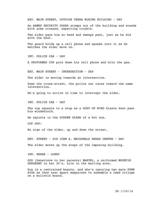 EXT. FOREST - DAY
An INDIAN ELDER strides purposefully through the bush, his
red plaid shirt flashing in shafts of sunlight.
His footfalls make no sound, and birds twitter undisturbed.
Breaking out into a clearing, he draws the attention of a
huge BROWN BEAR. A GRIZZLY.
It rears with a DEEP-THROATED GROWL.
The elder doesn’t break stride, walks straight toward the
towering beast.
As he approaches, the bear drops to all fours and lowers its
head submissively.
The elder passes safely, the wrinkles of his leathery face
bunching into a frown.
ELDER
(In Ojibway)
The end times have come. That is
why.
The bear growls plaintively as the elder’s back recedes in
the distance.
EXT. EDGE OF NORTHERN TOWN - DAY
The elder waits for a fully loaded LOGGING TRUCK to pass,
shaking his head at the distasteful sight.
As he crosses the road, behind him the truck’s RESTRAINING
CABLES SNAP, and
A full load of TREES SLIDES OFF THE TRUCK and TUMBLES ACROSS
THE HIGHWAY.
The elder is indifferent to the mayhem behind him. He
strides down the main street, past the TOWN SIGN.
A BEEPING SOUND chimes.
The elder stops, and pulls up a leg of his jeans to reveal
an ANKLE MONITOR. A light on it is FLASHING.
He drops the pant leg in disgust.
SR 1/29/14
 