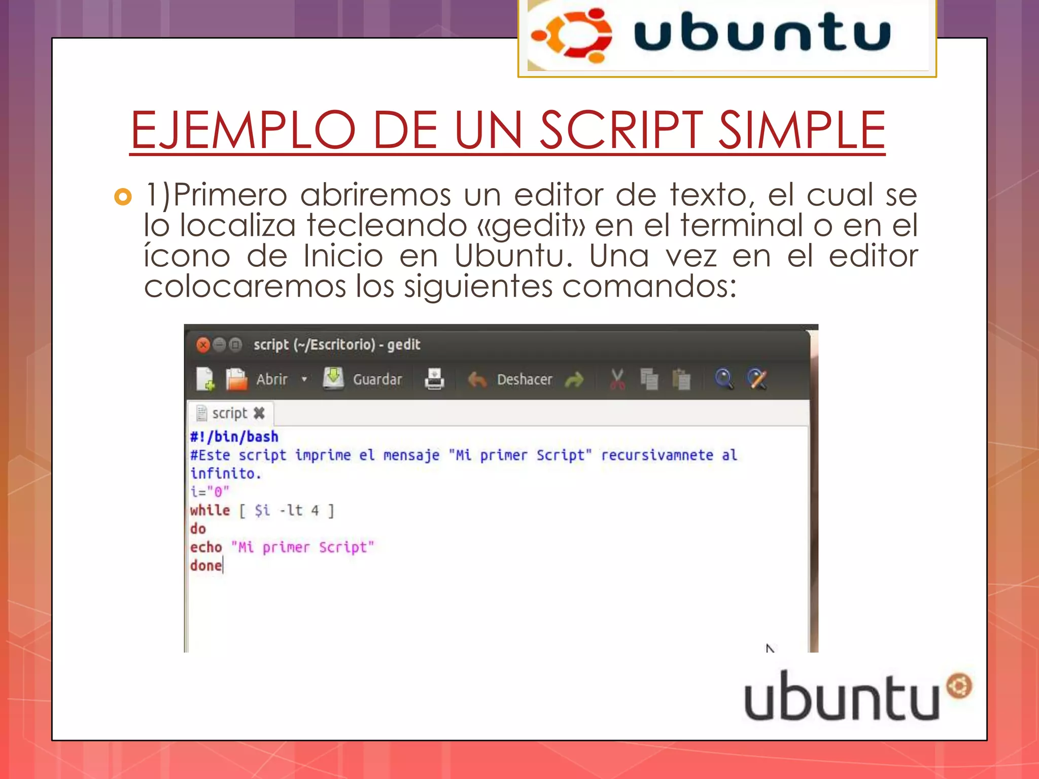 EJEMPLO DE UN SCRIPT SIMPLE
   1)Primero abriremos un editor de texto, el cual se
    lo localiza tecleando «gedit» en el terminal o en el
    ícono de Inicio en Ubuntu. Una vez en el editor
    colocaremos los siguientes comandos:
 