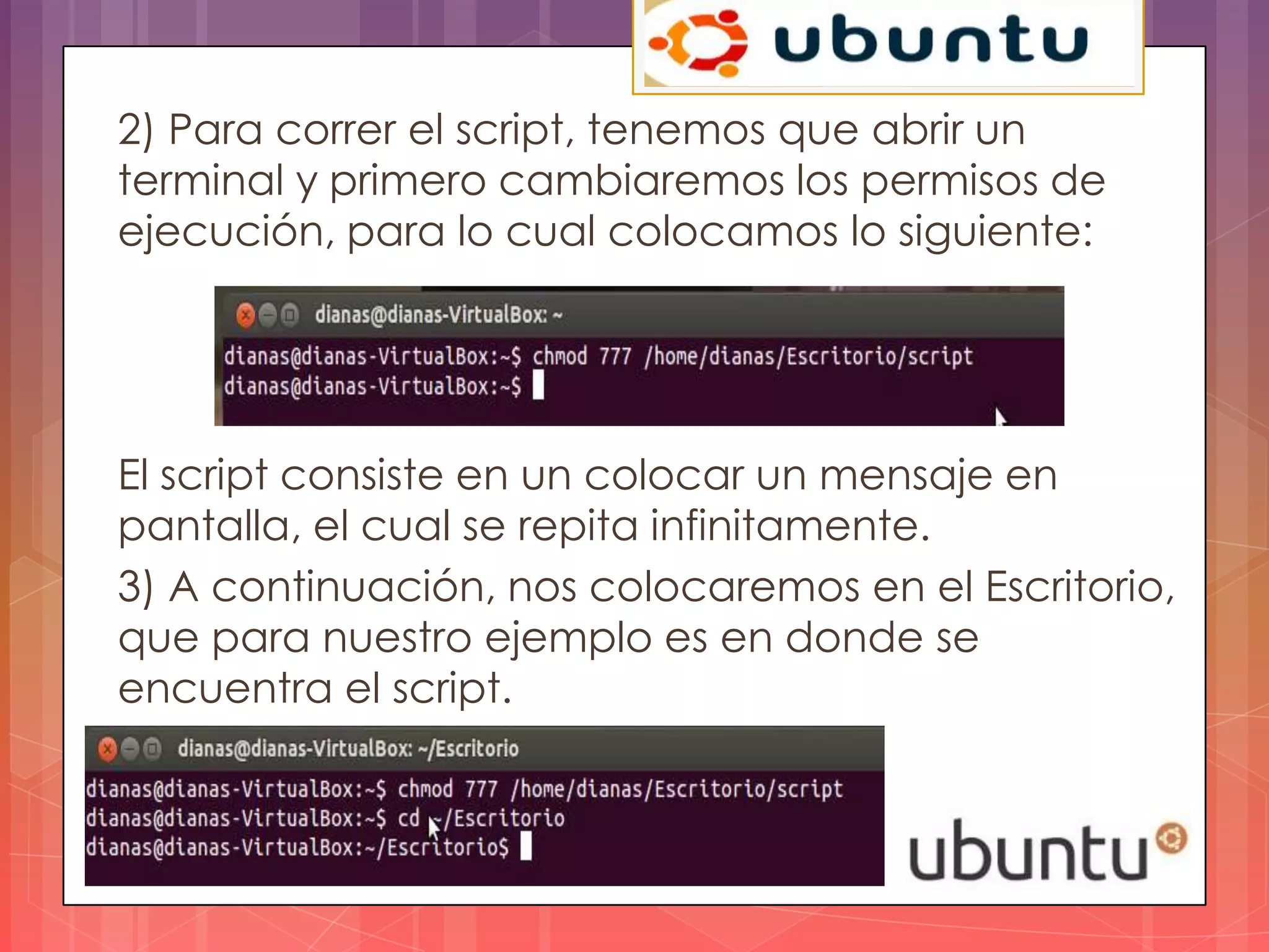 2) Para correr el script, tenemos que abrir un
terminal y primero cambiaremos los permisos de
ejecución, para lo cual colocamos lo siguiente:




El script consiste en un colocar un mensaje en
pantalla, el cual se repita infinitamente.
3) A continuación, nos colocaremos en el Escritorio,
que para nuestro ejemplo es en donde se
encuentra el script.
 