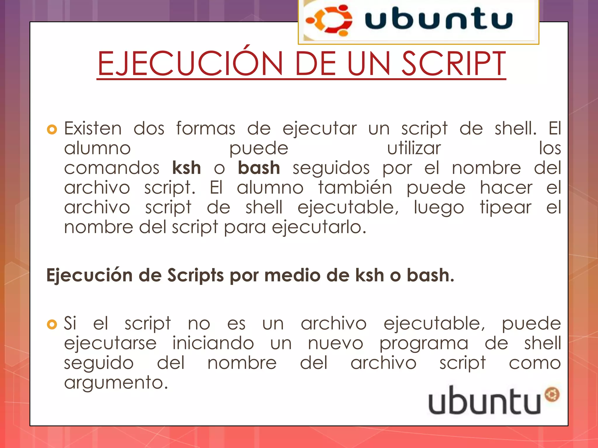 EJECUCIÓN DE UN SCRIPT
   Existen dos formas de ejecutar un script de shell. El
    alumno            puede            utilizar       los
    comandos ksh o bash seguidos por el nombre del
    archivo script. El alumno también puede hacer el
    archivo script de shell ejecutable, luego tipear el
    nombre del script para ejecutarlo.

Ejecución de Scripts por medio de ksh o bash.

   Si el script no es un archivo ejecutable, puede
    ejecutarse iniciando un nuevo programa de shell
    seguido del nombre del archivo script como
    argumento.
 