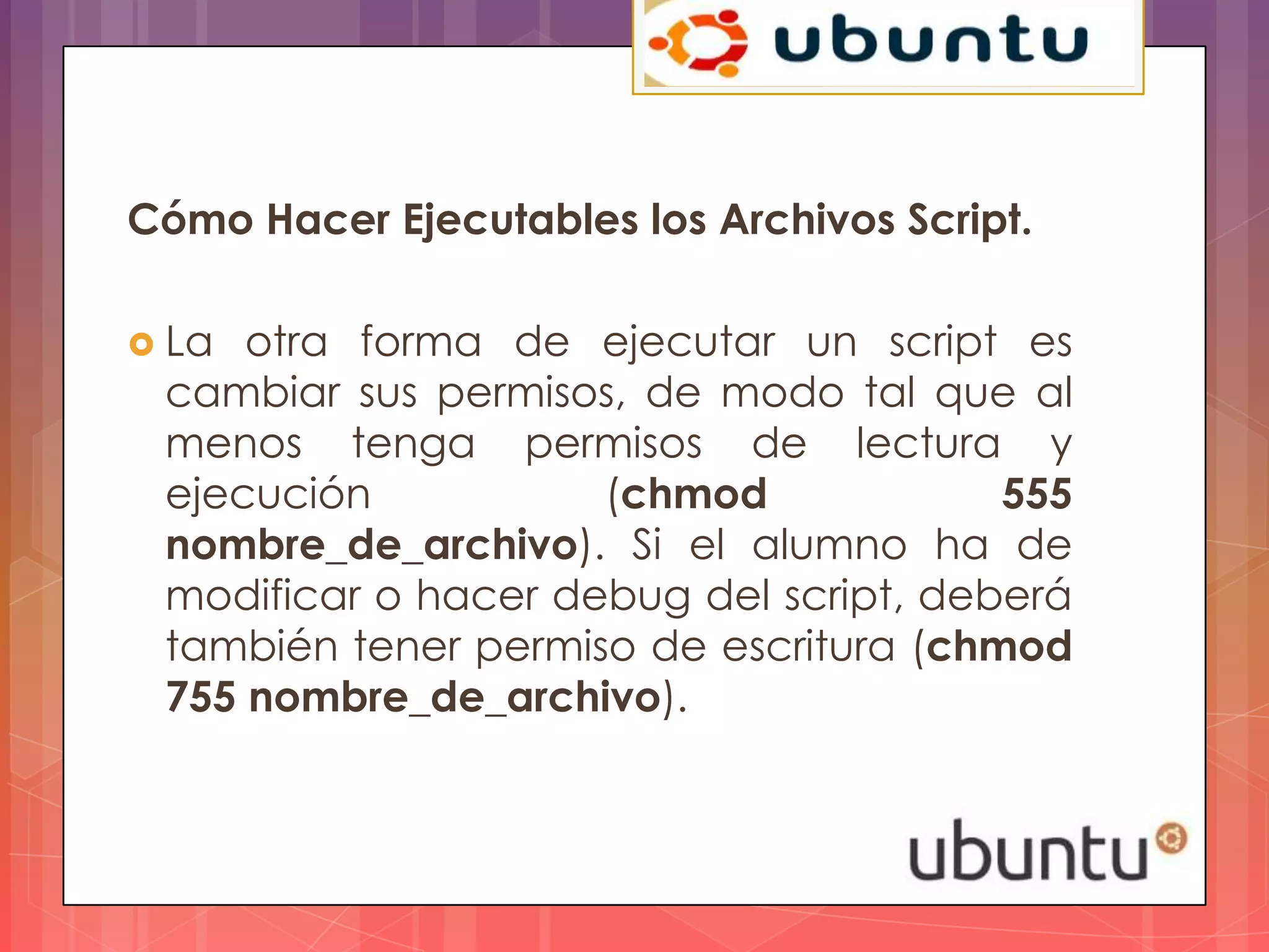 Cómo Hacer Ejecutables los Archivos Script.

 La otra forma de ejecutar un script es
 cambiar sus permisos, de modo tal que al
 menos tenga permisos de lectura y
 ejecución           (chmod             555
 nombre_de_archivo). Si el alumno ha de
 modificar o hacer debug del script, deberá
 también tener permiso de escritura (chmod
 755 nombre_de_archivo).
 