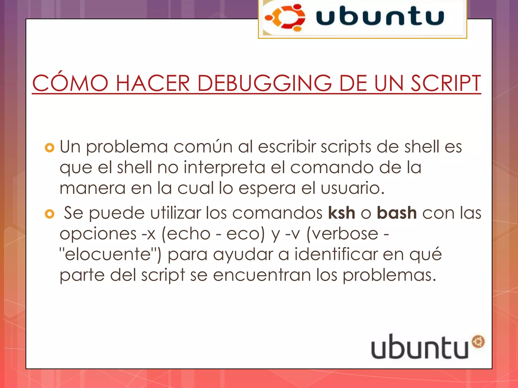 CÓMO HACER DEBUGGING DE UN SCRIPT

 Un problema común al escribir scripts de shell es
 que el shell no interpreta el comando de la
 manera en la cual lo espera el usuario.
 Se puede utilizar los comandos ksh o bash con las
 opciones -x (echo - eco) y -v (verbose -
 "elocuente") para ayudar a identificar en qué
 parte del script se encuentran los problemas.
 