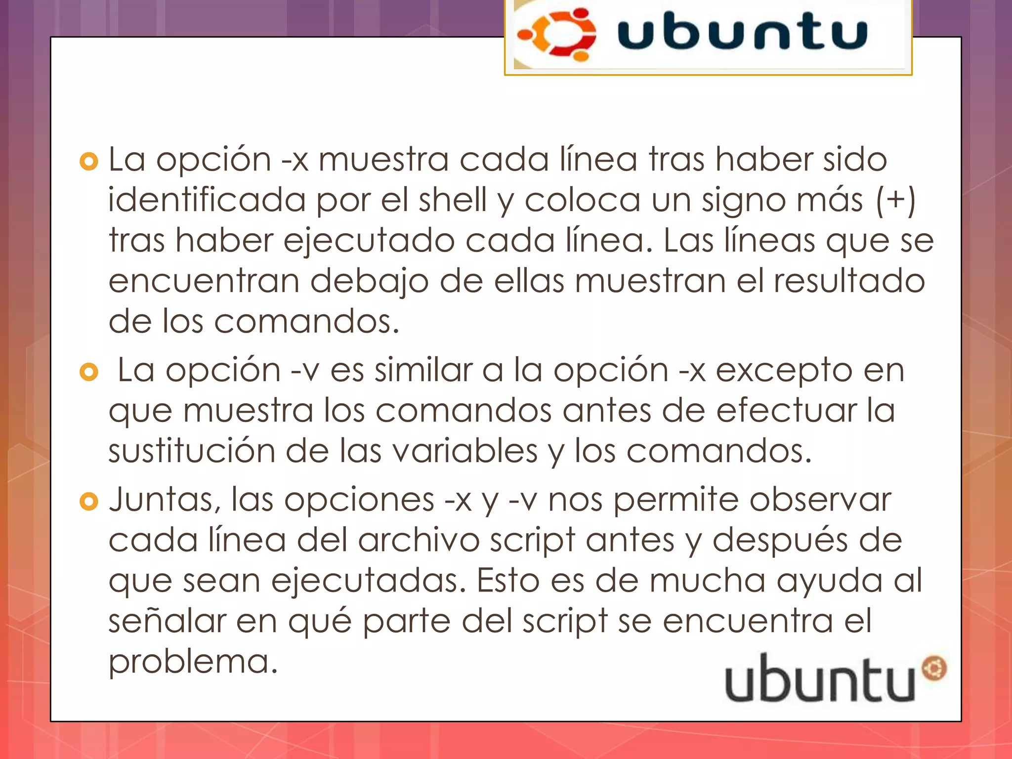  La opción -x muestra cada línea tras haber sido
  identificada por el shell y coloca un signo más (+)
  tras haber ejecutado cada línea. Las líneas que se
  encuentran debajo de ellas muestran el resultado
  de los comandos.
 La opción -v es similar a la opción -x excepto en
  que muestra los comandos antes de efectuar la
  sustitución de las variables y los comandos.
 Juntas, las opciones -x y -v nos permite observar
  cada línea del archivo script antes y después de
  que sean ejecutadas. Esto es de mucha ayuda al
  señalar en qué parte del script se encuentra el
  problema.
 