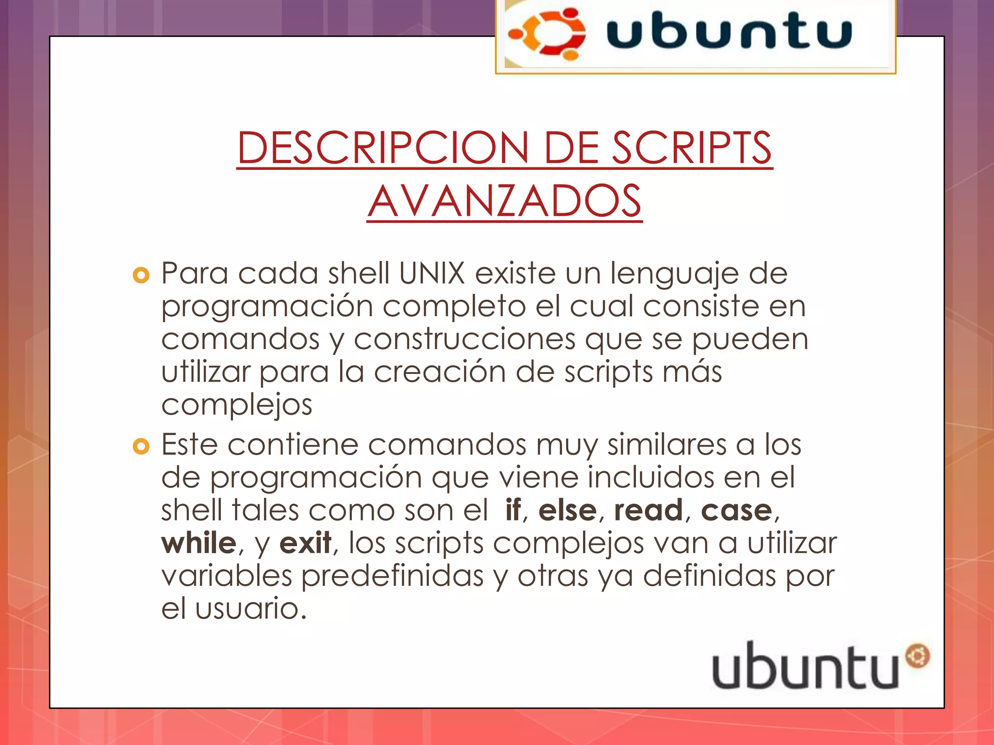 DESCRIPCION DE SCRIPTS
              AVANZADOS
   Para cada shell UNIX existe un lenguaje de
    programación completo el cual consiste en
    comandos y construcciones que se pueden
    utilizar para la creación de scripts más
    complejos
   Este contiene comandos muy similares a los
    de programación que viene incluidos en el
    shell tales como son el if, else, read, case,
    while, y exit, los scripts complejos van a utilizar
    variables predefinidas y otras ya definidas por
    el usuario.
 