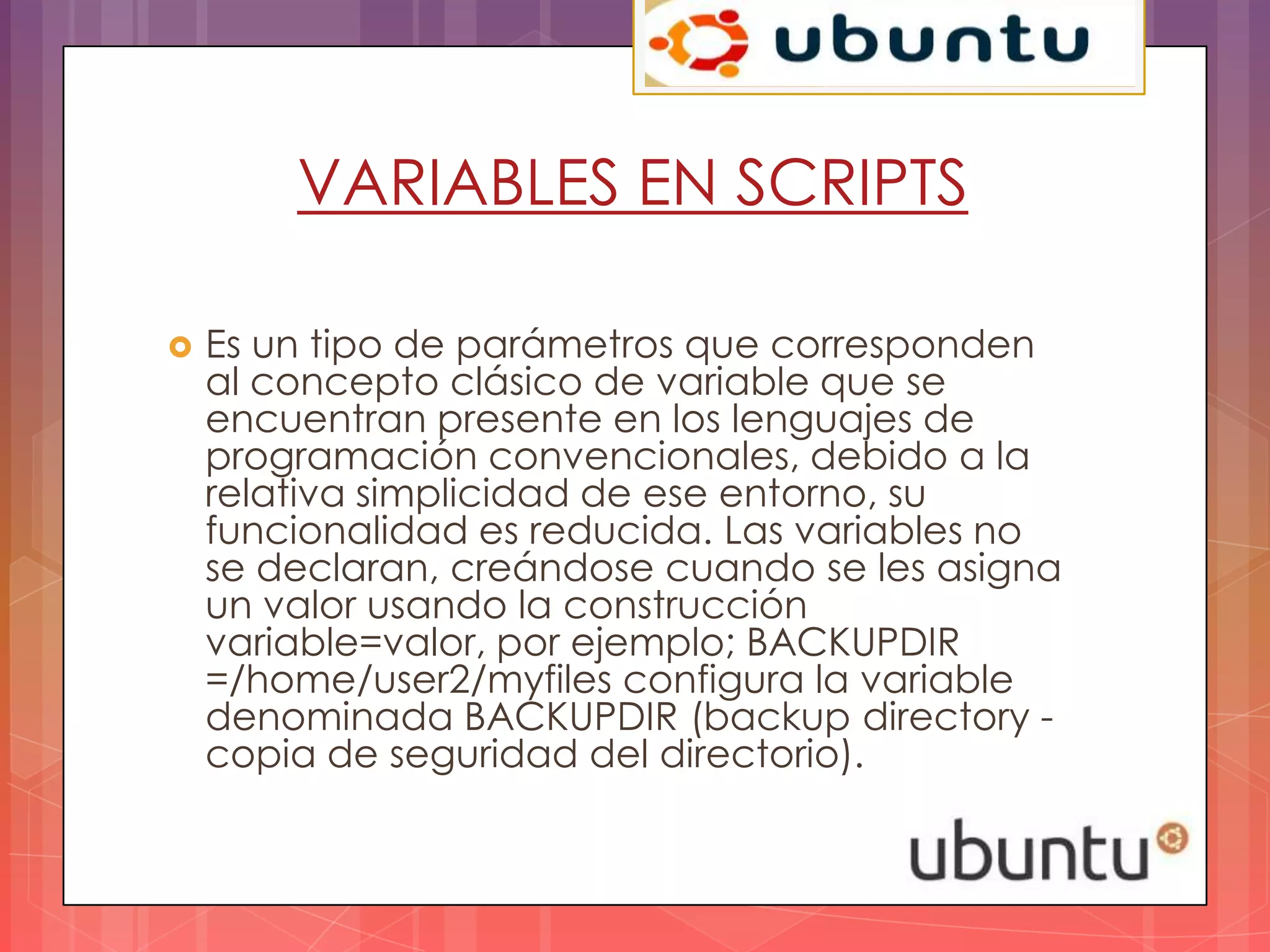 VARIABLES EN SCRIPTS

   Es un tipo de parámetros que corresponden
    al concepto clásico de variable que se
    encuentran presente en los lenguajes de
    programación convencionales, debido a la
    relativa simplicidad de ese entorno, su
    funcionalidad es reducida. Las variables no
    se declaran, creándose cuando se les asigna
    un valor usando la construcción
    variable=valor, por ejemplo; BACKUPDIR
    =/home/user2/myfiles configura la variable
    denominada BACKUPDIR (backup directory -
    copia de seguridad del directorio).
 