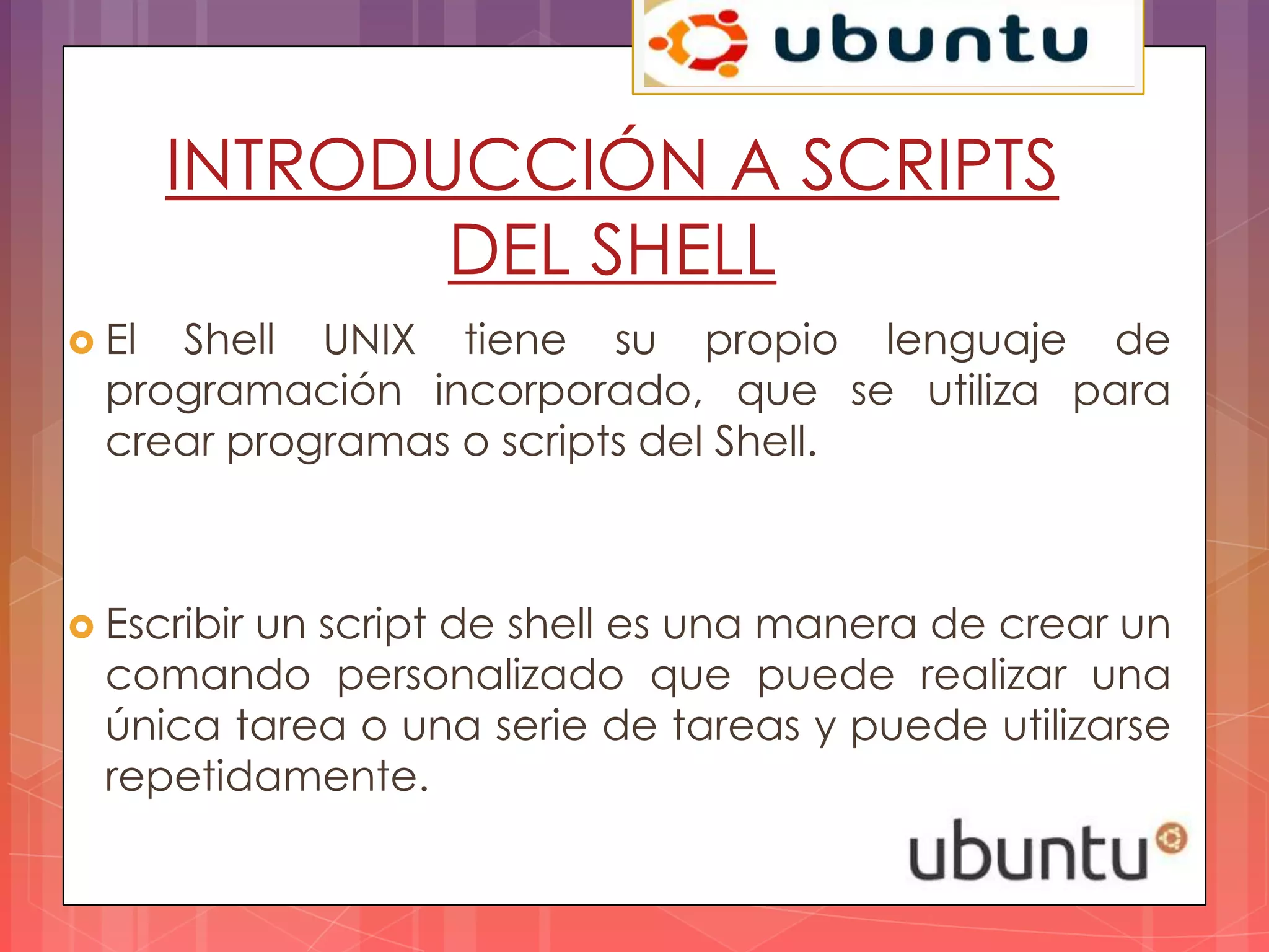 INTRODUCCIÓN A SCRIPTS
              DEL SHELL
 El Shell UNIX tiene su propio lenguaje de
  programación incorporado, que se utiliza para
  crear programas o scripts del Shell.



 Escribir
         un script de shell es una manera de crear un
  comando personalizado que puede realizar una
  única tarea o una serie de tareas y puede utilizarse
  repetidamente.
 