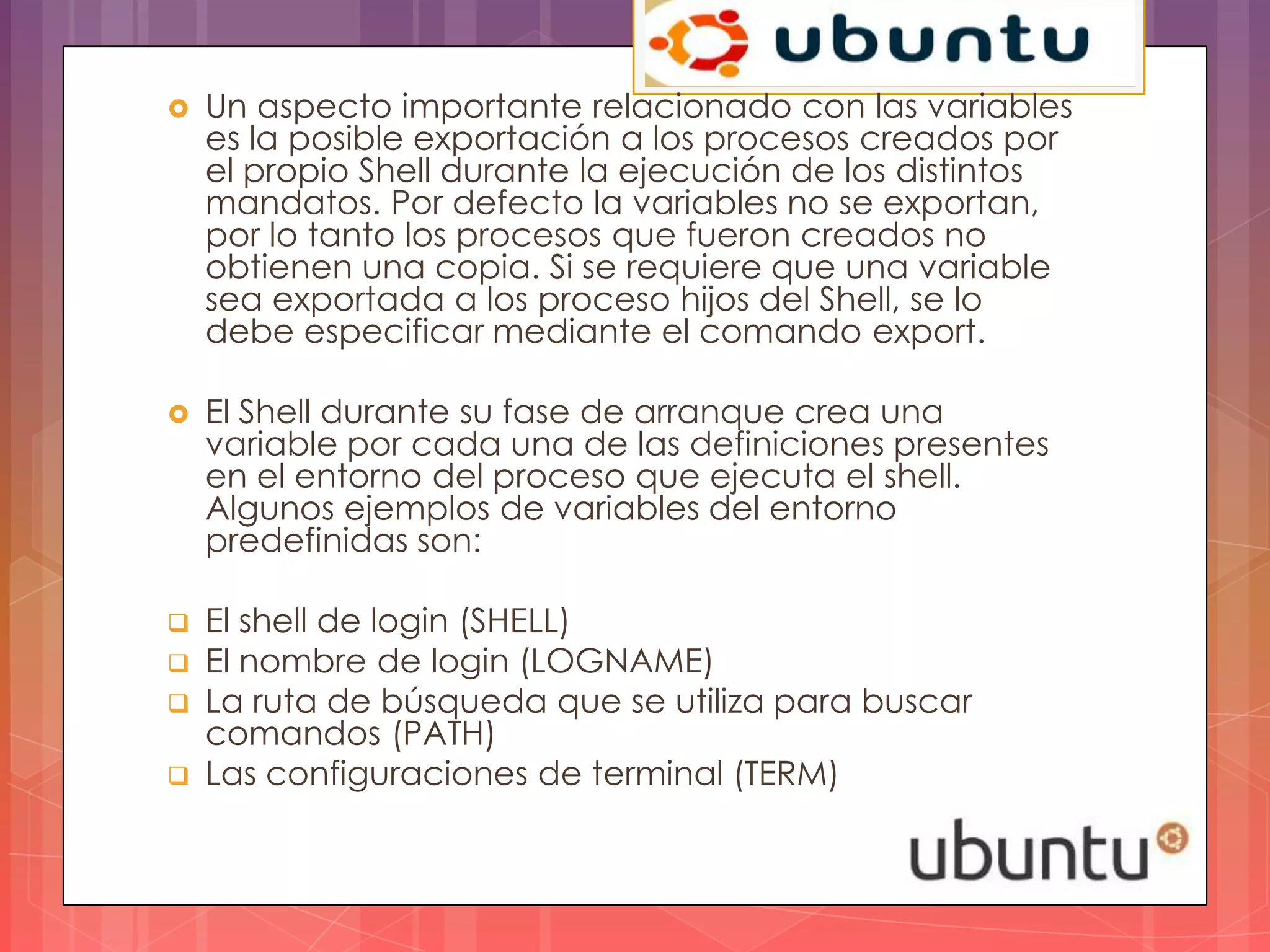    Un aspecto importante relacionado con las variables
    es la posible exportación a los procesos creados por
    el propio Shell durante la ejecución de los distintos
    mandatos. Por defecto la variables no se exportan,
    por lo tanto los procesos que fueron creados no
    obtienen una copia. Si se requiere que una variable
    sea exportada a los proceso hijos del Shell, se lo
    debe especificar mediante el comando export.

   El Shell durante su fase de arranque crea una
    variable por cada una de las definiciones presentes
    en el entorno del proceso que ejecuta el shell.
    Algunos ejemplos de variables del entorno
    predefinidas son:

   El shell de login (SHELL)
   El nombre de login (LOGNAME)
   La ruta de búsqueda que se utiliza para buscar
    comandos (PATH)
   Las configuraciones de terminal (TERM)
 