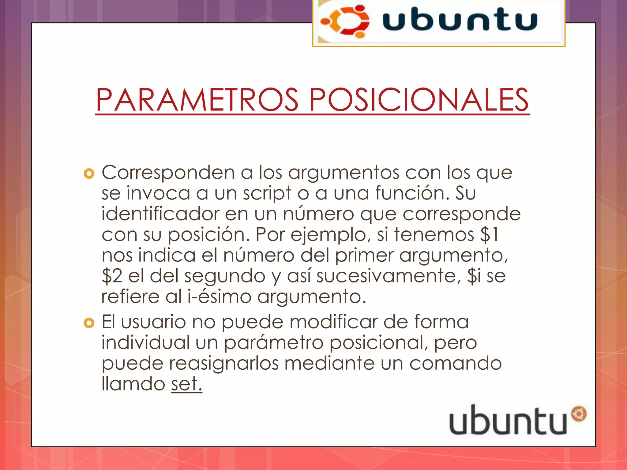 PARAMETROS POSICIONALES

   Corresponden a los argumentos con los que
    se invoca a un script o a una función. Su
    identificador en un número que corresponde
    con su posición. Por ejemplo, si tenemos $1
    nos indica el número del primer argumento,
    $2 el del segundo y así sucesivamente, $i se
    refiere al i-ésimo argumento.
   El usuario no puede modificar de forma
    individual un parámetro posicional, pero
    puede reasignarlos mediante un comando
    llamdo set.
 