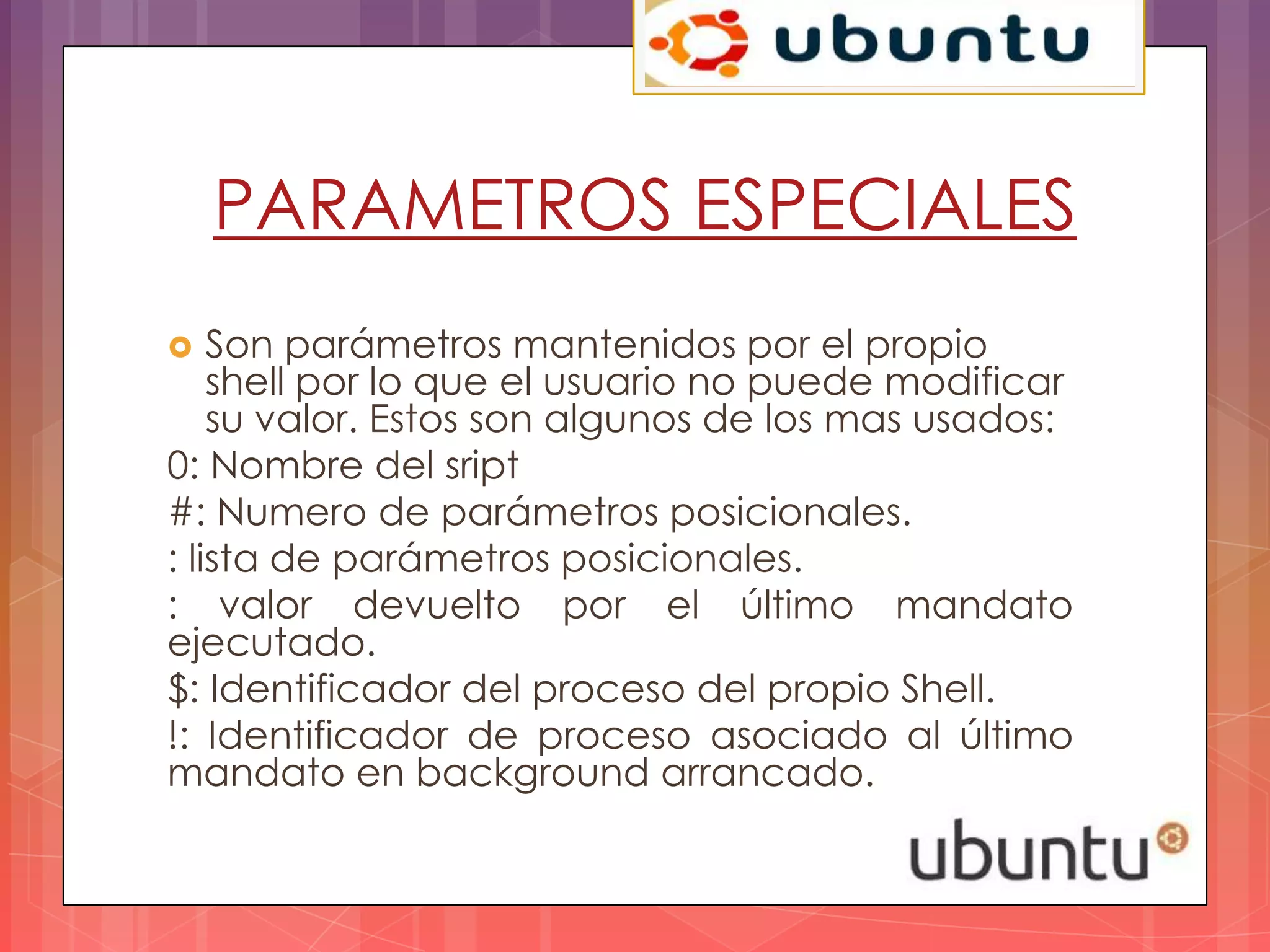 PARAMETROS ESPECIALES
   Son parámetros mantenidos por el propio
    shell por lo que el usuario no puede modificar
    su valor. Estos son algunos de los mas usados:
0: Nombre del sript
#: Numero de parámetros posicionales.
: lista de parámetros posicionales.
: valor devuelto por el último mandato
ejecutado.
$: Identificador del proceso del propio Shell.
!: Identificador de proceso asociado al último
mandato en background arrancado.
 