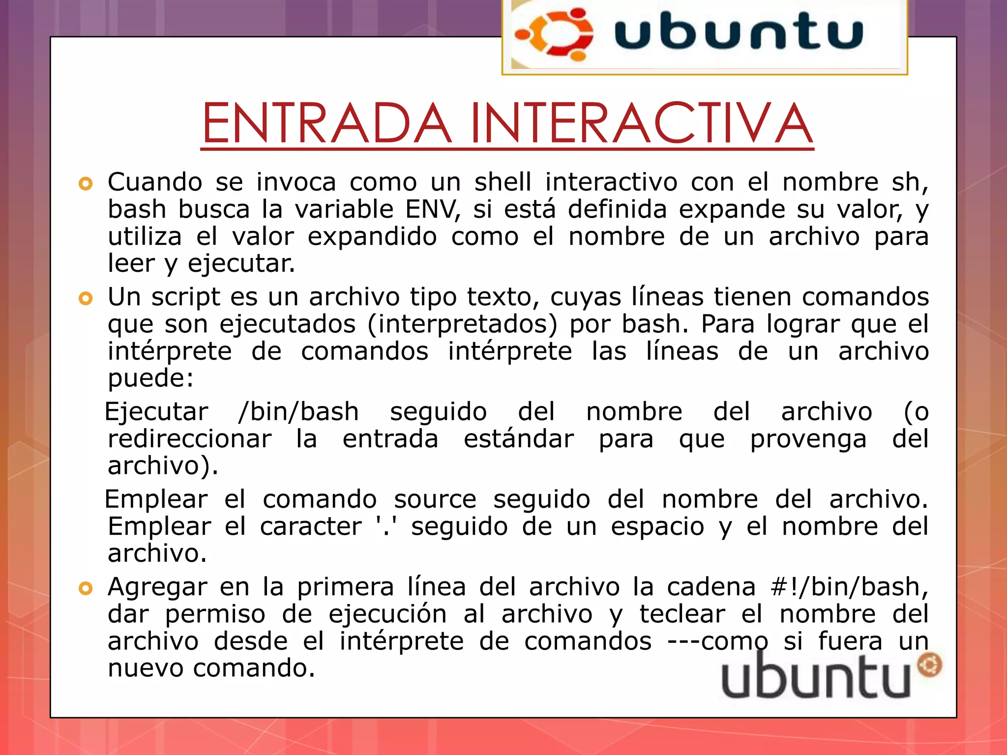ENTRADA INTERACTIVA
   Cuando se invoca como un shell interactivo con el nombre sh,
    bash busca la variable ENV, si está definida expande su valor, y
    utiliza el valor expandido como el nombre de un archivo para
    leer y ejecutar.
   Un script es un archivo tipo texto, cuyas líneas tienen comandos
    que son ejecutados (interpretados) por bash. Para lograr que el
    intérprete de comandos intérprete las líneas de un archivo
    puede:
    Ejecutar /bin/bash seguido del nombre del archivo (o
    redireccionar la entrada estándar para que provenga del
    archivo).
    Emplear el comando source seguido del nombre del archivo.
    Emplear el caracter '.' seguido de un espacio y el nombre del
    archivo.
   Agregar en la primera línea del archivo la cadena #!/bin/bash,
    dar permiso de ejecución al archivo y teclear el nombre del
    archivo desde el intérprete de comandos ---como si fuera un
    nuevo comando.
 