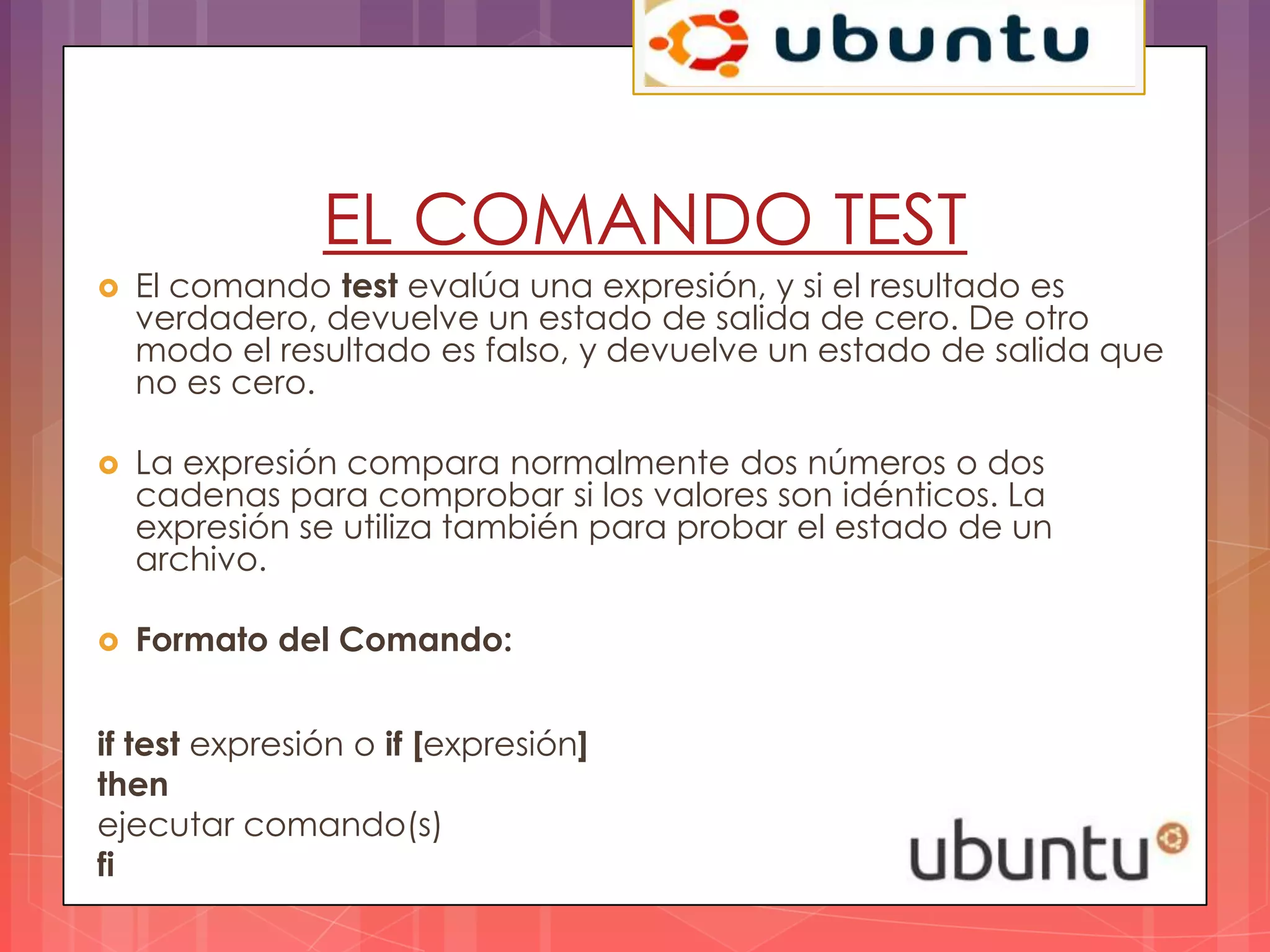 EL COMANDO TEST
   El comando test evalúa una expresión, y si el resultado es
    verdadero, devuelve un estado de salida de cero. De otro
    modo el resultado es falso, y devuelve un estado de salida que
    no es cero.

   La expresión compara normalmente dos números o dos
    cadenas para comprobar si los valores son idénticos. La
    expresión se utiliza también para probar el estado de un
    archivo.

   Formato del Comando:


if test expresión o if [expresión]
then
ejecutar comando(s)
fi
 