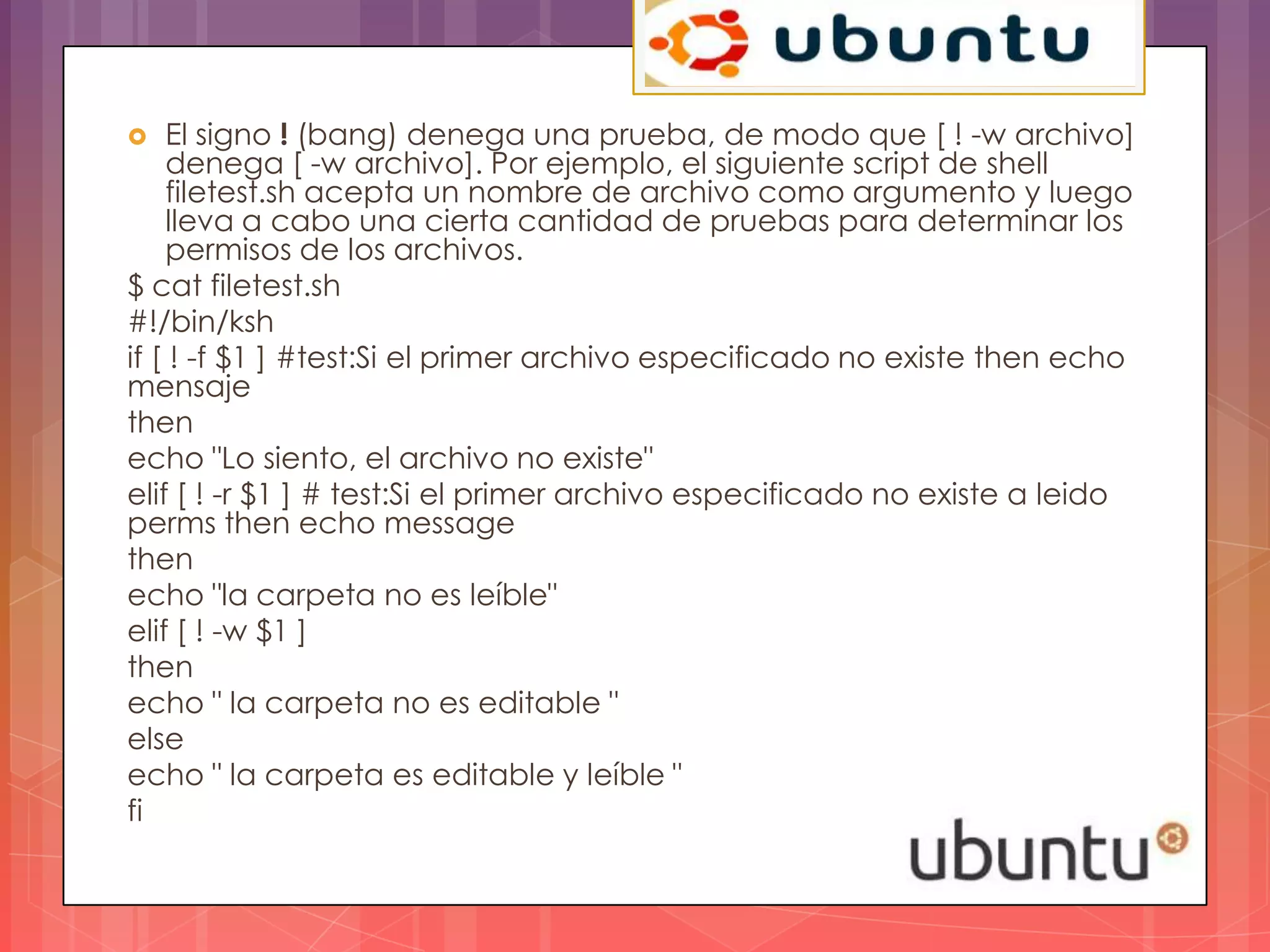   El signo ! (bang) denega una prueba, de modo que [ ! -w archivo]
    denega [ -w archivo]. Por ejemplo, el siguiente script de shell
    filetest.sh acepta un nombre de archivo como argumento y luego
    lleva a cabo una cierta cantidad de pruebas para determinar los
    permisos de los archivos.
$ cat filetest.sh
#!/bin/ksh
if [ ! -f $1 ] #test:Si el primer archivo especificado no existe then echo
mensaje
then
echo "Lo siento, el archivo no existe"
elif [ ! -r $1 ] # test:Si el primer archivo especificado no existe a leido
perms then echo message
then
echo "la carpeta no es leíble"
elif [ ! -w $1 ]
then
echo " la carpeta no es editable "
else
echo " la carpeta es editable y leíble "
fi
 