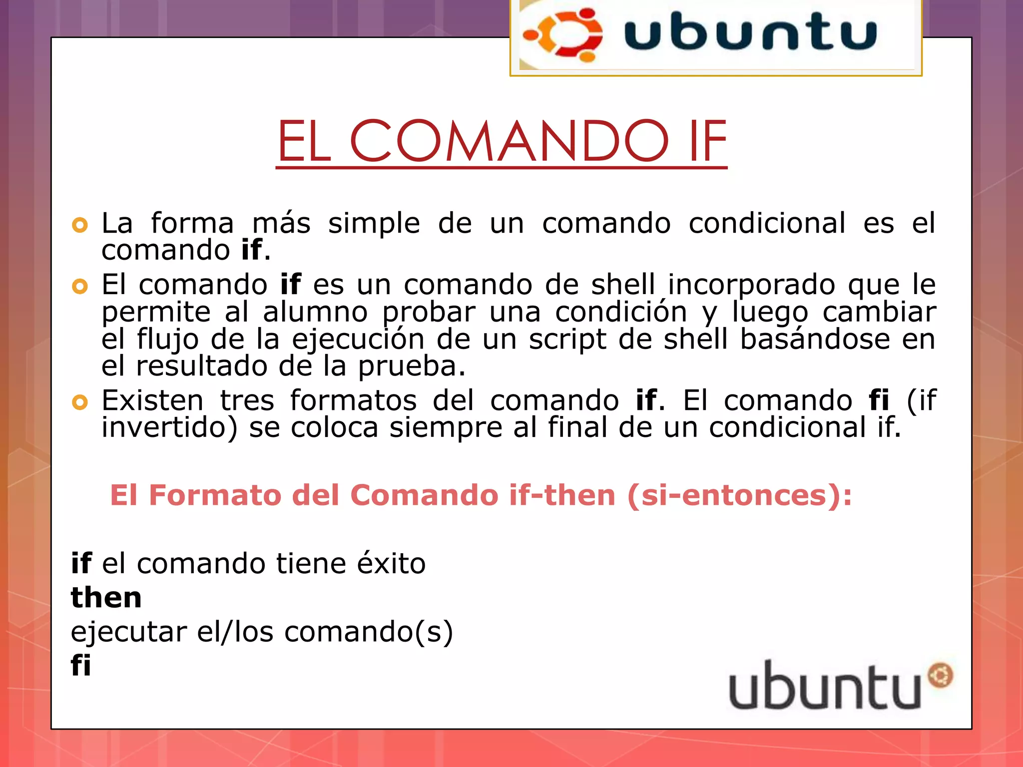 EL COMANDO IF
   La forma más simple de un comando condicional es el
    comando if.
   El comando if es un comando de shell incorporado que le
    permite al alumno probar una condición y luego cambiar
    el flujo de la ejecución de un script de shell basándose en
    el resultado de la prueba.
   Existen tres formatos del comando if. El comando fi (if
    invertido) se coloca siempre al final de un condicional if.

    El Formato del Comando if-then (si-entonces):

if el comando tiene éxito
then
ejecutar el/los comando(s)
fi
 