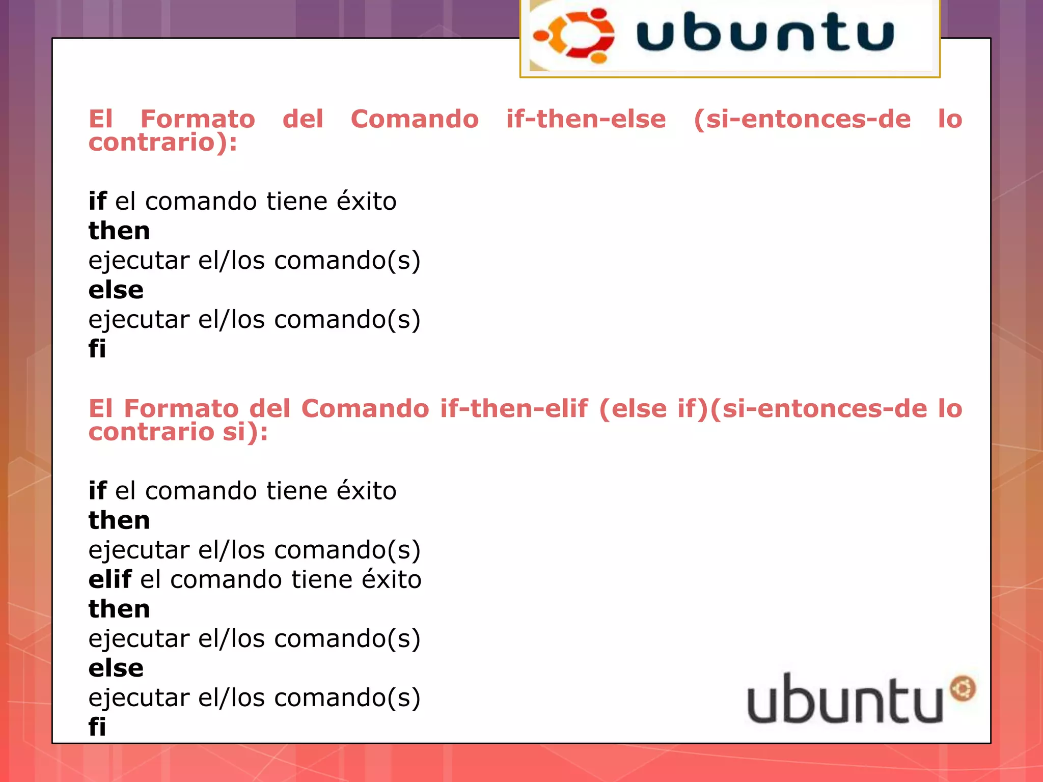 El Formato     del   Comando   if-then-else   (si-entonces-de   lo
contrario):

if el comando tiene éxito
then
ejecutar el/los comando(s)
else
ejecutar el/los comando(s)
fi

El Formato del Comando if-then-elif (else if)(si-entonces-de lo
contrario si):

if el comando tiene éxito
then
ejecutar el/los comando(s)
elif el comando tiene éxito
then
ejecutar el/los comando(s)
else
ejecutar el/los comando(s)
fi
 