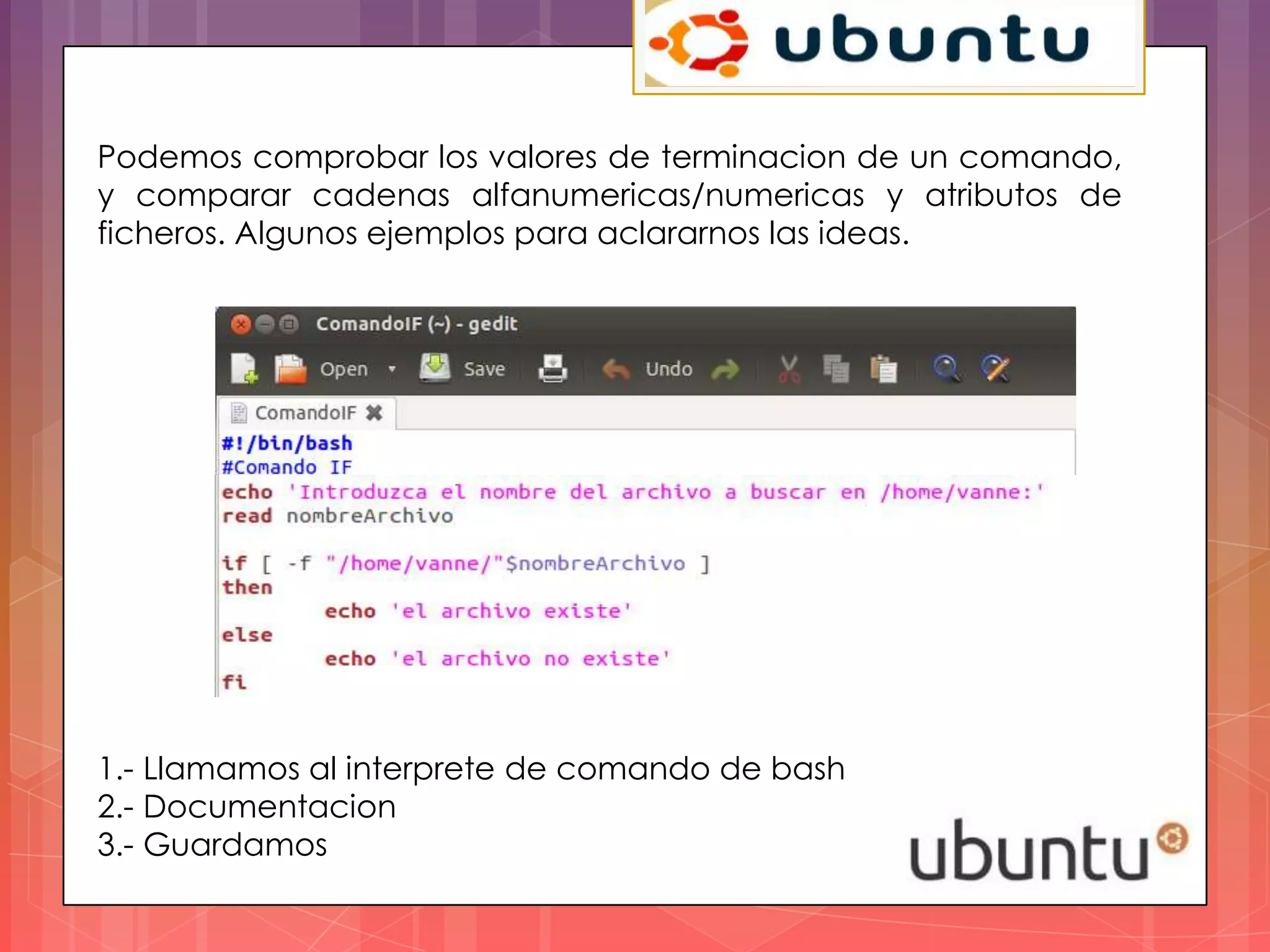 Podemos comprobar los valores de terminacion de un comando,
y comparar cadenas alfanumericas/numericas y atributos de
ficheros. Algunos ejemplos para aclararnos las ideas.




1.- Llamamos al interprete de comando de bash
2.- Documentacion
3.- Guardamos
 
