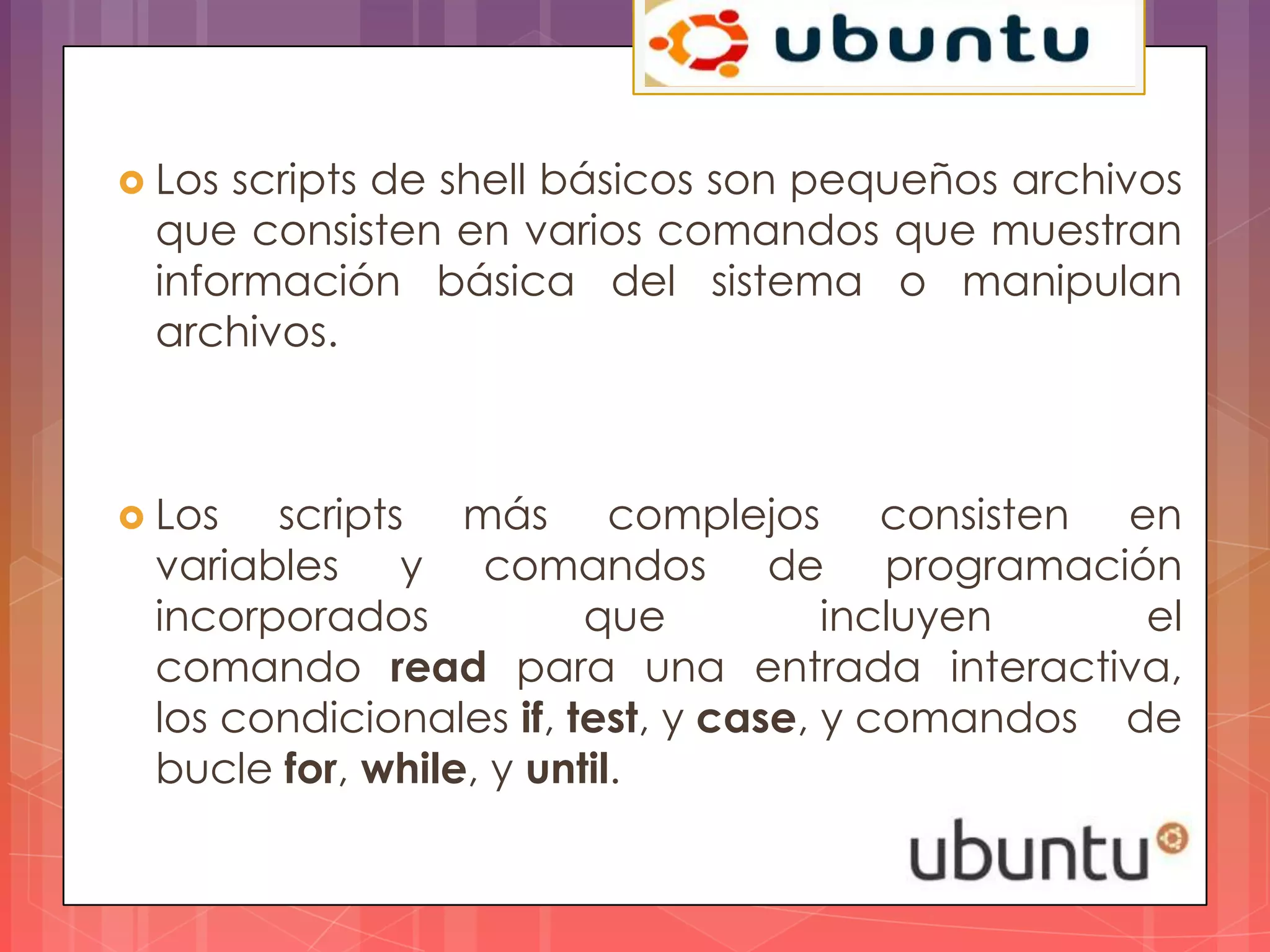  Losscripts de shell básicos son pequeños archivos
 que consisten en varios comandos que muestran
 información básica del sistema o manipulan
 archivos.



 Los  scripts más complejos consisten en
 variables y comandos de programación
 incorporados           que          incluyen    el
 comando read para una entrada interactiva,
 los condicionales if, test, y case, y comandos de
 bucle for, while, y until.
 