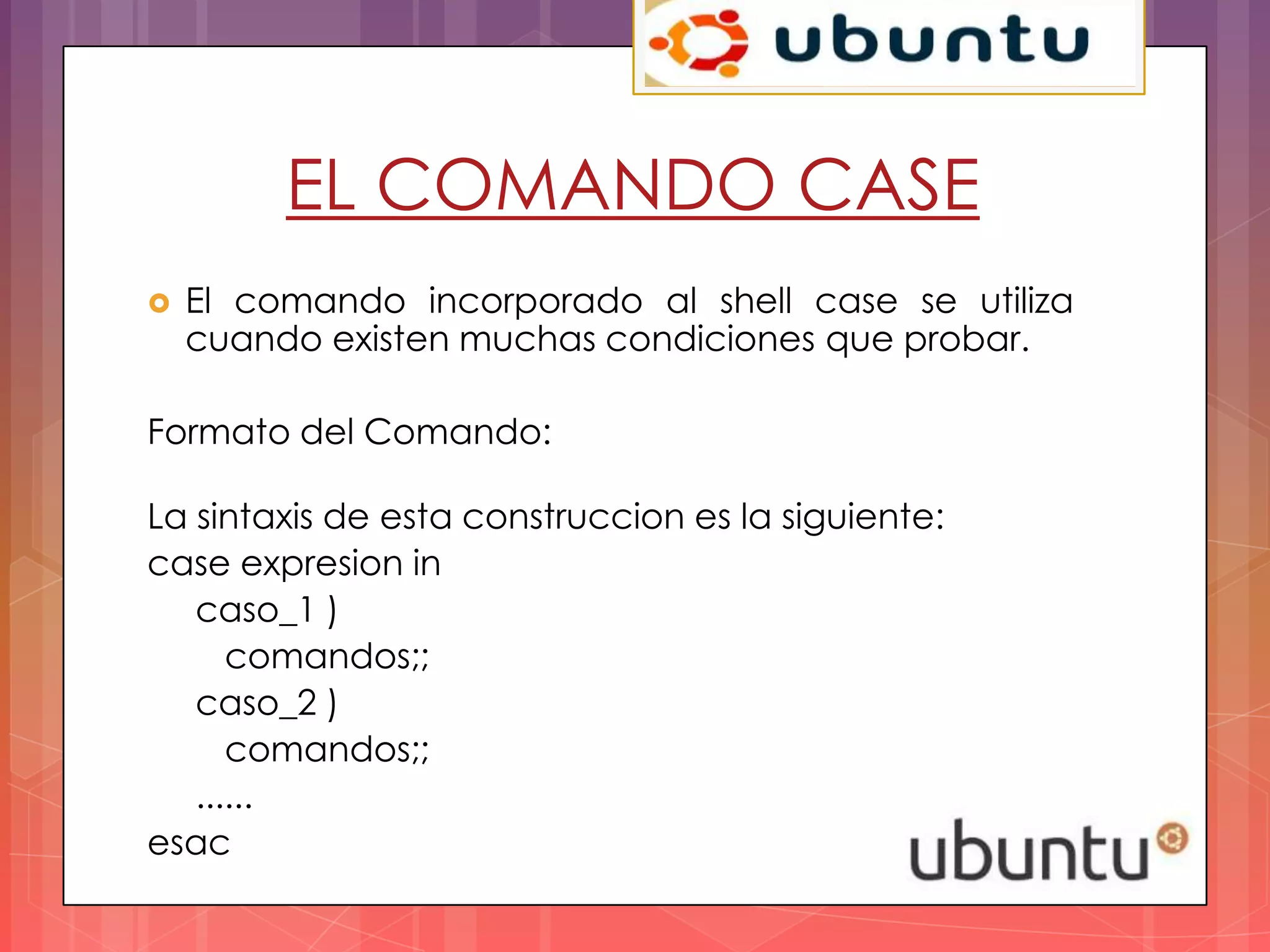 EL COMANDO CASE
   El comando incorporado al shell case se utiliza
    cuando existen muchas condiciones que probar.

Formato del Comando:

La sintaxis de esta construccion es la siguiente:
case expresion in
   caso_1 )
      comandos;;
   caso_2 )
      comandos;;
   ......
esac
 