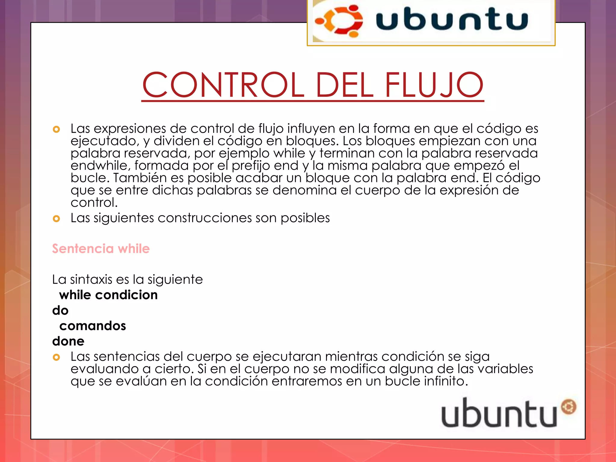 CONTROL DEL FLUJO
   Las expresiones de control de flujo influyen en la forma en que el código es
    ejecutado, y dividen el código en bloques. Los bloques empiezan con una
    palabra reservada, por ejemplo while y terminan con la palabra reservada
    endwhile, formada por el prefijo end y la misma palabra que empezó el
    bucle. También es posible acabar un bloque con la palabra end. El código
    que se entre dichas palabras se denomina el cuerpo de la expresión de
    control.
   Las siguientes construcciones son posibles

Sentencia while

La sintaxis es la siguiente
 while condicion
do
 comandos
done
 Las sentencias del cuerpo se ejecutaran mientras condición se siga
   evaluando a cierto. Si en el cuerpo no se modifica alguna de las variables
   que se evalúan en la condición entraremos en un bucle infinito.
 