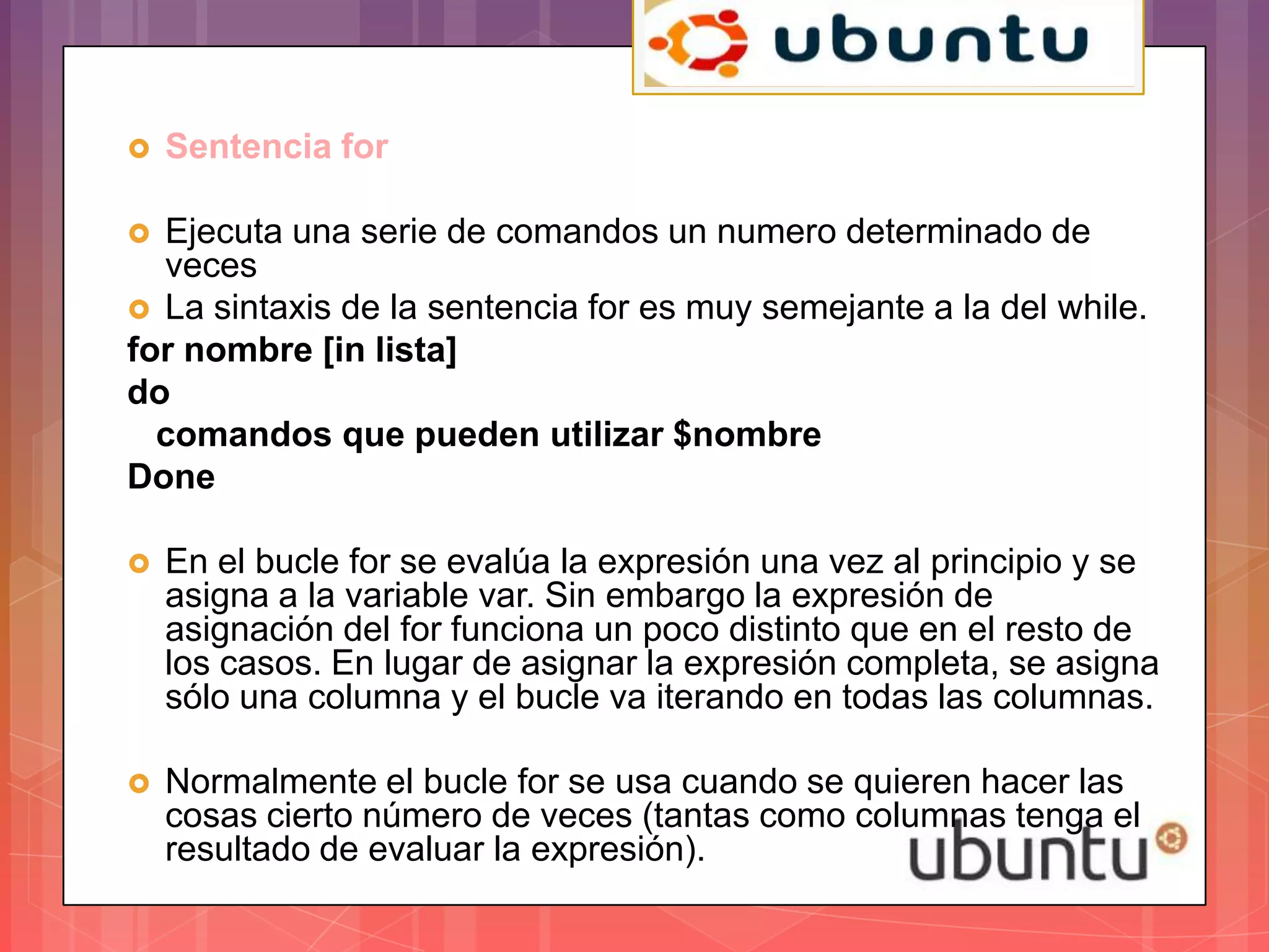    Sentencia for

 Ejecuta una serie de comandos un numero determinado de
  veces
 La sintaxis de la sentencia for es muy semejante a la del while.
for nombre [in lista]
do
  comandos que pueden utilizar $nombre
Done

   En el bucle for se evalúa la expresión una vez al principio y se
    asigna a la variable var. Sin embargo la expresión de
    asignación del for funciona un poco distinto que en el resto de
    los casos. En lugar de asignar la expresión completa, se asigna
    sólo una columna y el bucle va iterando en todas las columnas.

   Normalmente el bucle for se usa cuando se quieren hacer las
    cosas cierto número de veces (tantas como columnas tenga el
    resultado de evaluar la expresión).
 