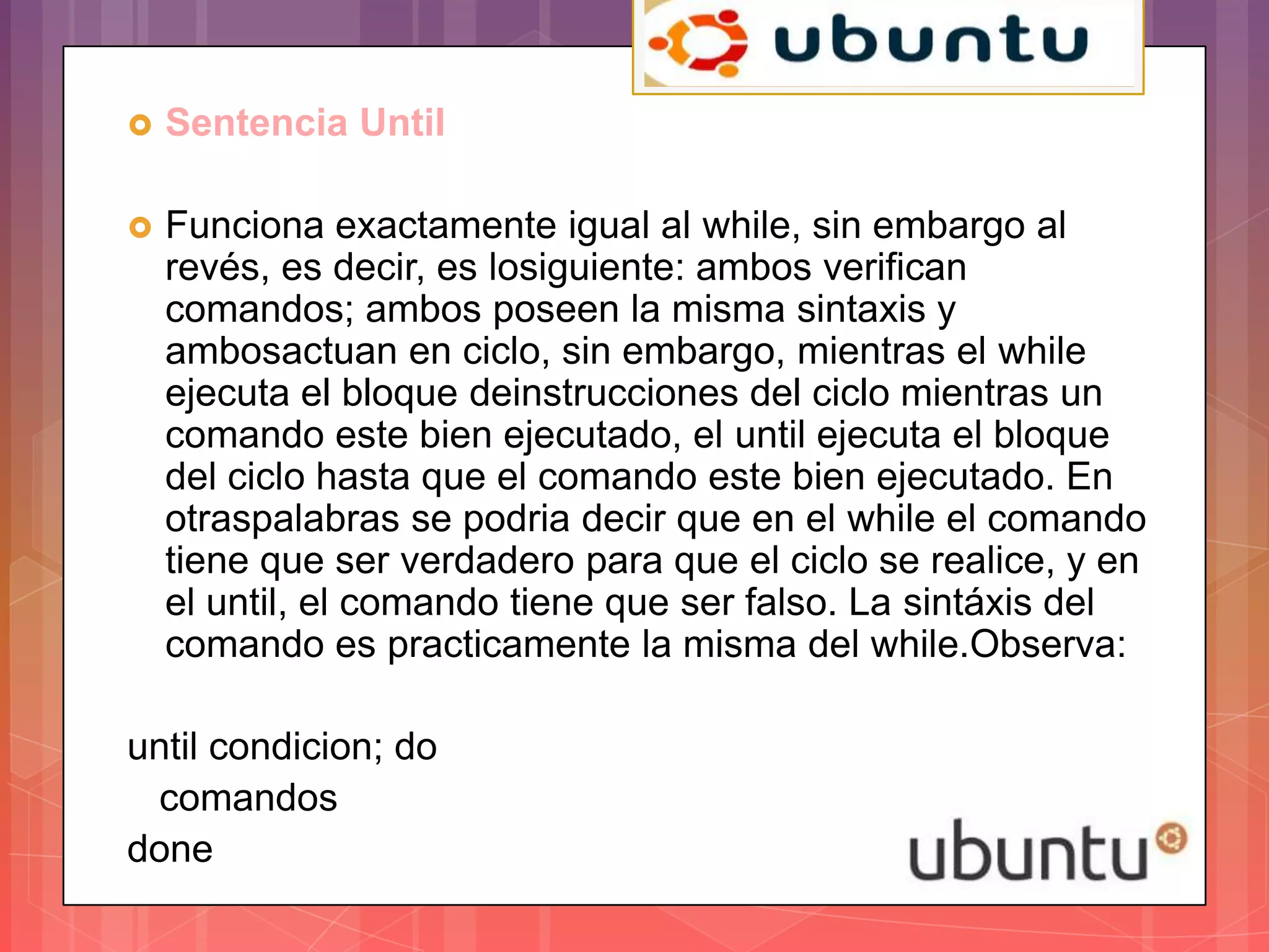    Sentencia Until

   Funciona exactamente igual al while, sin embargo al
    revés, es decir, es losiguiente: ambos verifican
    comandos; ambos poseen la misma sintaxis y
    ambosactuan en ciclo, sin embargo, mientras el while
    ejecuta el bloque deinstrucciones del ciclo mientras un
    comando este bien ejecutado, el until ejecuta el bloque
    del ciclo hasta que el comando este bien ejecutado. En
    otraspalabras se podria decir que en el while el comando
    tiene que ser verdadero para que el ciclo se realice, y en
    el until, el comando tiene que ser falso. La sintáxis del
    comando es practicamente la misma del while.Observa:

until condicion; do
 comandos
done
 